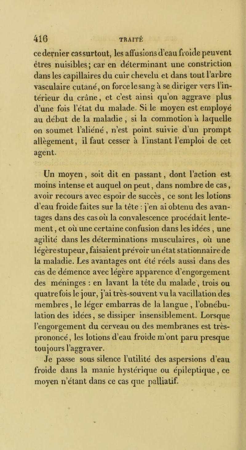 ce dernier cas surtout, les afTusions d’eau froide peuvent êtres nuisibles ; car en déterminant une constriction dans les capillaires du cuir chevelu et dans tout l’arbre vasculaire cutané, on force le sang à se diriger vers l’in- térieur du crâne, et c’est ainsi qu’on aggrave plus d’une fois l’état du malade. Si le moyen est employé au début de la maladie , si la commotion à laquelle on soumet l’aliéné, n’est point suivie d’un prompt allègement, il faut cesser à l’instant l’emploi de cet agent. Un moyen, soit dit en passant, dont l’action est moins intense et auquel on peut, dans nombre de cas, avoir recours avec espoir de succès, ce sont les lotions d’eau froide faites sur la tête : j’en ai obtenu des avan- tages dans des cas où la convalescence procédait lente- ment , et où une certaine confusion dans les idées , une agilité dans les déterminations musculaires, où une légère stupeur, faisaient prévoir un état stationnaire de la maladie. Les avantages ont été réels aussi dans des cas de démence avec légère apparence d’engorgement des méninges : en lavant la tête du malade, trois ou quatre fois le jour, j’ai très-souvent vu la vacillation des membres, le léger embarras de la langue , l’obnébu- lation des idées, se dissiper insensiblement. Lorsque l’engorgement du cerveau ou des membranes est très- prononcé , les lotions d’eau froide m’ont paru presque toujours l’aggraver. Je passe sous silence l’utilité des aspersions d’eau froide dans la manie hystérique ou épileptique, ce moyen n’étant dans ce cas que palliatif.