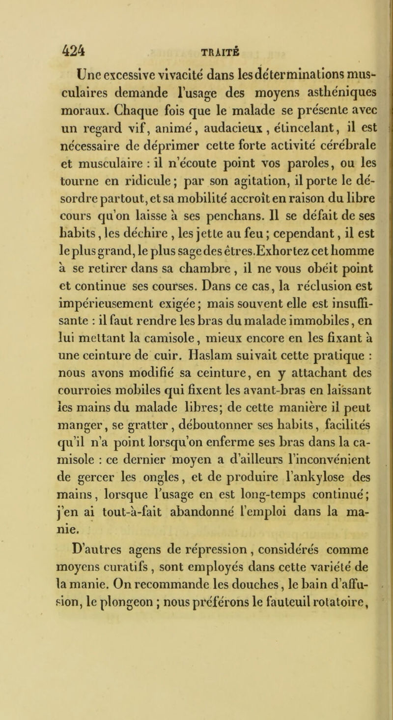 Une excessive vivacité dans les déterminations mus- culaires demande l’usage des moyens asthéniques moraux. Chaque fois que le malade se présente avec un regard vif, animé, audacieux, étincelant, il est ? nécessaire de déprimer cette forte activité cérébrale ! et musculaire : il n’écoute point vos paroles, ou les | tourne en ridicule ; par son agitation, il porte le dé- • sordre partout, et sa mobilité accroît en raison du libre | cours qu’on laisse à ses penchans. Il se défait de ses | habits, les déchire , les jette au feu ; cependant, il est j le plus grand, le plus sage des êtres.Exhortez cet homme à se retirer dans sa chambre , il ne vous obéit point i et continue ses courses. Dans ce cas, la réclusion est impérieusement exigée ; mais souvent elle est insulïi- i santé : il faut rendre les bras du malade immobiles, en lui mettant la camisole, mieux encore en les fixant à une ceintui’e de cuir. Haslam suivait cette pratique : nous avons modifié sa ceinture, en y attachant des courroies mobiles qui fixent les avant-bras en laissant les mains du malade libres; de cette manière il peut manger, se gratter, déboutonner ses habits, facilités qu’il n’a point lorseju’on enferme ses bras dans la ca- I misole : ce dernier moyen a d’ailleurs l’inconvénient de gercer les ongles, et de produire l’ankylose des mains, lorsque l’usage en est long-temps continué ; j’en ai tout-a-fait abandonné l’emploi dans la ma- nie. D’autres agens de répression , considérés comme moyens curatifs , sont employés dans cette variété de la manie. On recommande les douches, le bain d’alfu- sion, le plongeon ; nous préférons le fauteuil rotatoire,