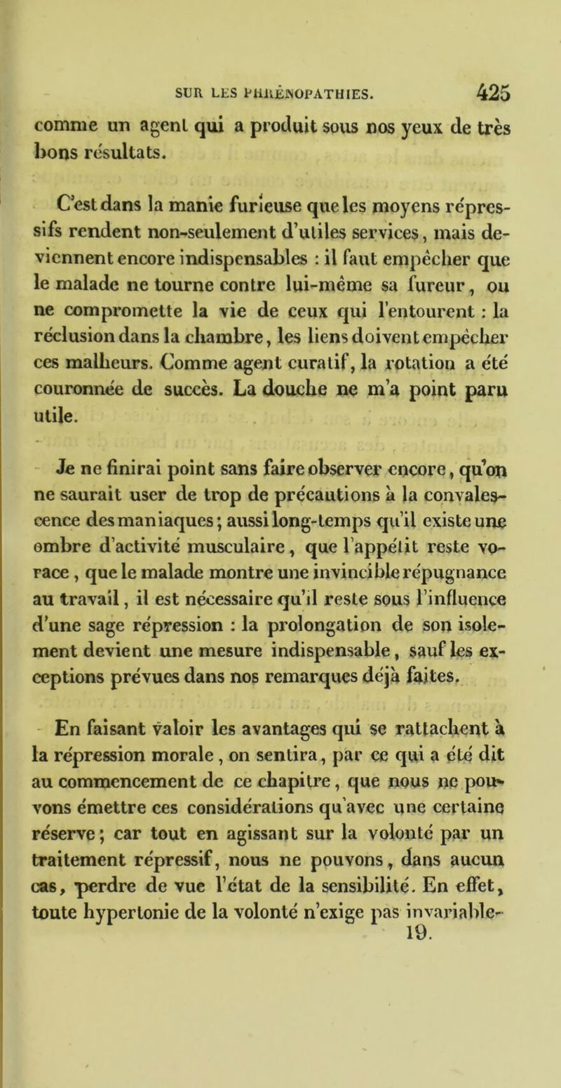 comme un agent qui a produit sous nos yeux de très bons résultats. C’est dans la manie furieuse que les moyens re'prcs- sifs rendent non-seulement d’utiles services, mais de- viennent encore indispensables : il faut empêcher que le malade ne tourne contre lui-même sa fureur, ou ne compromette la vie de ceux c|ui l’entourent ; la réclusion dans la cliambre, les liens doivent empêcher ces malheurs. Comme agent curatif, la rotation a été couronnée de succès. La douche ne m’a point paru utile. - Je ne finirai point sans faire observer encore, qu’on ne saurait user de trop de précautions à la convales- cence des maniaques; aussi long-temps qu’il existe une ombre d’activité musculaire, que l’appélit reste vo- race , que le malade montre une invincible répugnance au travail, il est nécessaire qu’il reste sous l’influence d’une sage répression : la prolongation de son isole- ment devient une mesure indispensable, sauf les ex- ceptions prévues dans nos remarques déjà faites, - En faisant valoir les avantages qui se rattachent à la répression morale, on sentira, par ce qui a été dit au commencement de ce chapitre, que nous ne pou> vons émettre ces considérations qu’avec une certaine réserve ; car tout en agissant sur la volonté par un traitement répressif, nous ne pouvons, dans aucun j cas, perdre de vue l’état de la sensibilité. En effet, I toute hypertonie de la volonté n’exige pas invariable- I