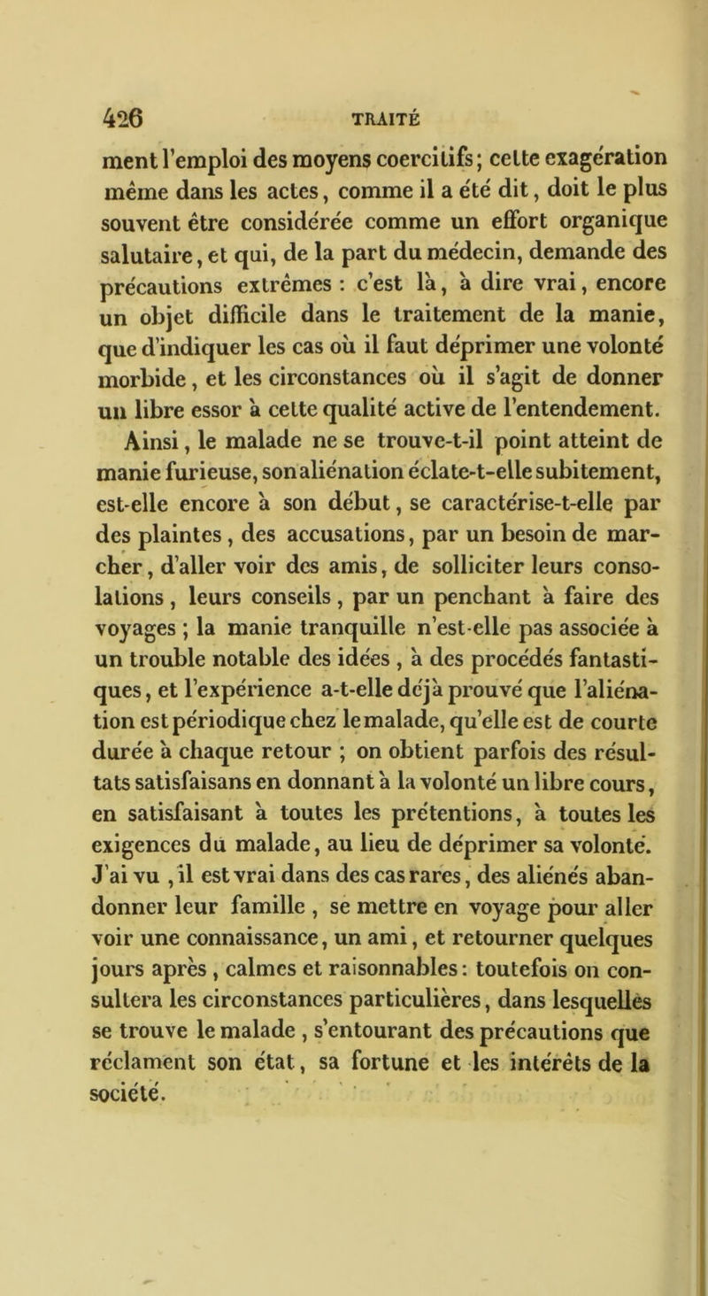 ment l’emploi des moyens coercitifs; celte exagération meme dans les actes, comme il a été dit, doit le plus souvent être considérée comme un eflfort organique salutaire, et qui, de la part du médecin, demande des précautions extrêmes : c’est là, à dire vrai, encore un objet difficile dans le traitement de la manie, que d’indiquer les cas ou il faut déprimer une volonté morbide, et les circonstances où il s’agit de donner un libre essor à cette qualité active de l’entendement. Ainsi, le malade ne se trouve-t-il point atteint de manie furieuse, son aliénation éclate-t-elle subitement, est-elle encore à son début, se caractérise-t-elle par des plaintes, des accusations, par un besoin de mar- cher , d’aller voir des amis, de solliciter leurs conso- lations , leurs conseils, par un penchant à faire des voyages ; la manie tranquille n’est-elle pas associée à un trouble notable des idées , à des procédés fantasti- ques , et l’expérience a-t-elle déjà prouvé que l’aliéna- tion est périodique chez le malade, quelle est de courte durée à chaque retour ; on obtient parfois des résul- tats satisfaisans en donnant à la volonté un libre cours, en satisfaisant à toutes les prétentions, à toutes les exigences du malade, au lieu de déprimer sa volonté. J’ai vu ,il est vrai dans des cas rares, des aliénés aban- donner leur famille , se mettre en voyage pour aller voir une connaissance, un ami, et retourner quelques jours après, calmes et raisonnables : toutefois on con- sultera les circonstances particulières, dans lesquelles se trouve le malade , s’entourant des précautions que réclament son état, sa fortune et les intérêts de la société.