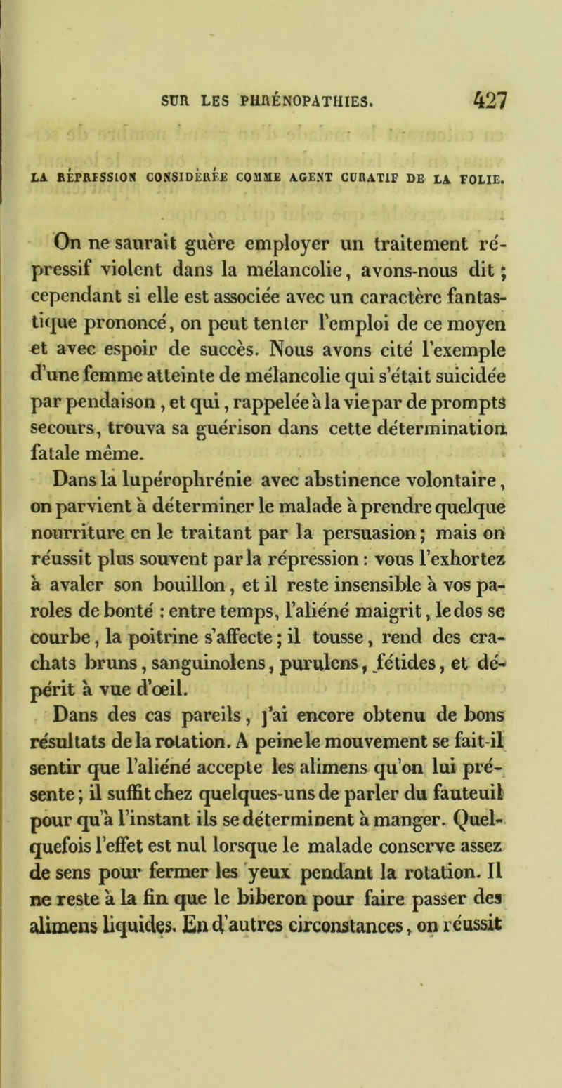 Là. BÉPRtSSlOtC CONSIDÉRÉE COMME AGENT CÜRATIF DE Là FOLIE. On ne saurait guère employer un traitement ré- pressif violent dans la mélancolie, avons-nous dit ; cependant si elle est associée avec un caractère fantas- tique prononcé, on peut tenter l’emploi de ce moyen et avec espoir de succès. Nous avons cité l’exemple d’une femme atteinte de mélancolie qui s’était suicidée par pendaison, et qui, rappelée a la vie par de prompts secours, trouva sa guérison dans cette détermination, fatale meme. Dans la lupérophrénie avec abstinence volontaire, on parvient à déterminer le malade à prendre quelque nourriture en le traitant par la persuasion ; mais ori réussit plus souvent parla répression : vous l’exhortez à avaler son bouillon, et il reste insensible à vos pa- roles de bonté : entre temps, l’aliéné maigrit, le dos se courbe, la poitrine s’affecte ; il tousse, rend des cra- chats bruns, sanguinolens, purulens, fétides, et dé- périt a vue d’oeil. . Dans des cas pareils, j*ai encore obtenu de bons résultats delà rotation. A peine le mouvement se fait-il sentir que l’aliéné accepte les alimens qu’on lui pré- sente ; il suffit chez quelques-uns de parler du fauteuil pour qu’à l’instant ils se déterminent à manger. Quel- quefois l’effet est nul lorsque le malade conserve assez de sens pour fermer les yeux pendant la rotation. Il ne reste à la fin que le biberon pour faire passer des alimens bquîdes. d'autres circonstances, op réussit