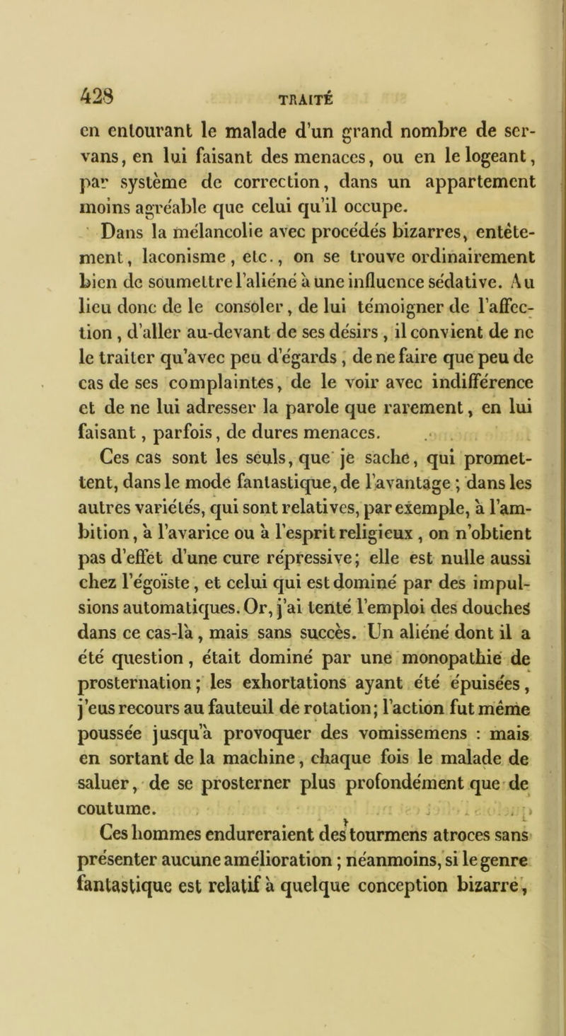 Cil entourant le malade d’un grand nombre de scr- vans, en lui faisant des menaces, ou en le logeant, par système de correction, dans un appartement moins agréable que celui qu’il occupe. Dans la mélancolie avec procédés bizarres, entête- ment, laconisme, etc., on se trouve ordinairement bien de soumettre l’aliéné à une influence sédative. Au lieu donc de le consoler, de lui témoigner de l’aficc- tion, d’aller au-devant de ses désirs , il convient de ne le traiter qu’avec peu d’égards ; de ne faire que peu de cas de ses complaintes, de le voir avec indifférence et de ne lui adresser la parole que rarement, en lui faisant, parfois, de dures menaces. . Ces cas sont les seuls, que je sache, qui promet- tent, dans le mode fantastique, de l’avantage ; dans les autres variétés, qui sont relatives, par exemple, a l’am- bition , a l’avarice ou à l’esprit religieux , on n’obtient pas d’efîet d’une cure répressive ; elle est nulle aussi chez l’égoïste, et celui qui est dominé par des impul- sions automatiques. Or, j’ai tenté l’emploi des douches dans ce cas-la, mais sans succès. Un aliéné dont il a été question, était dominé par une monopathié de prosternation ; les exhortations ayant été épuisées, j’eus recours au fauteuil de rotation; l’action fut même poussée jusqu’à provoquer des vomissemens : mais en sortant de la machine, chaque fois le malade de saluer, de se prosterner plus profondément que-de coutume. , j . . y f Ces hommes endureraient des tourmens atroces sans- présenter aucune amélioration ; néanmoins, si le genre fantastique est relatif à quelque conception bizarré'.