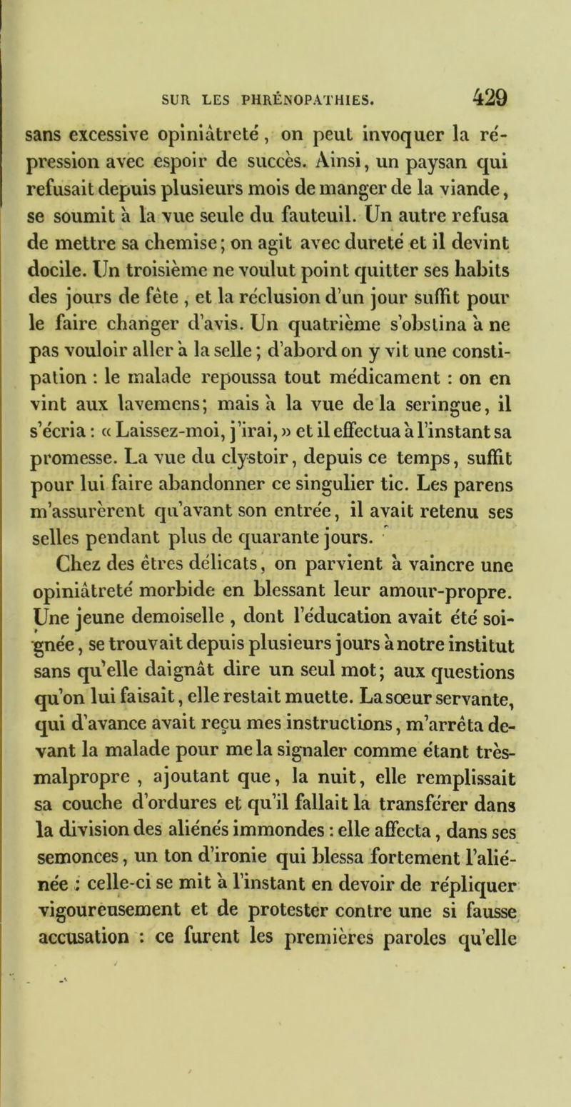 sans excessive opiniâtreté, on peut invoquer la ré- pression avec espoir de succès. Ainsi, un paysan qui refusait depuis plusieurs mois de manger de la viande, se soumit a la vue seule du fauteuil. Un autre refusa de mettre sa chemise ; on agit avec dureté et il devint docile. Un troisième ne voulut point quitter ses habits des jours de fête , et la réclusion d’un jour suffit pour le faire changer d’avis. Un quatrième s’obstina â ne pas vouloir aller â la selle ; d’abord on y vit une consti- pation : le malade repoussa tout médicament : on en vint aux lavemcns; mais â la vue delà seringue, il s’écria ; « Laissez-moi, j’irai, » et il effectua â l’instant sa promesse. La vue du clystoir, depuis ce temps, suffit pour lui faire abandonner ce singulier tic. Les parens m’assurèrent qu’avant son entrée, il avait retenu ses selles pendant plus de quarante jours. Chez des êtres délicats, on parvient à vaincre une opiniâtreté morbide en blessant leur amour-propre. Une jeune demoiselle , dont l’éducation avait été soi- gnée , se trouvait depuis plusieurs jours à notre institut sans qu’elle daignât dire un seul mot; aux questions qu’on lui faisait, elle restait muette. La sœur servante, qui d’avance avait reçu mes instructions, m’arrêta de- vant la malade pour mêla signaler comme étant très- malpropre , ajoutant que, la nuit, elle remplissait sa couche d’ordures et qu’il fallait la transférer dans la division des aliénés immondes : elle affecta, dans ses semonces, un ton d’ironie qui blessa fortement l’alié- née : celle-ci se mit â l’instant en devoir de répliquer vigoureusement et de protester contre une si fausse accusation : ce furent les premières paroles quelle