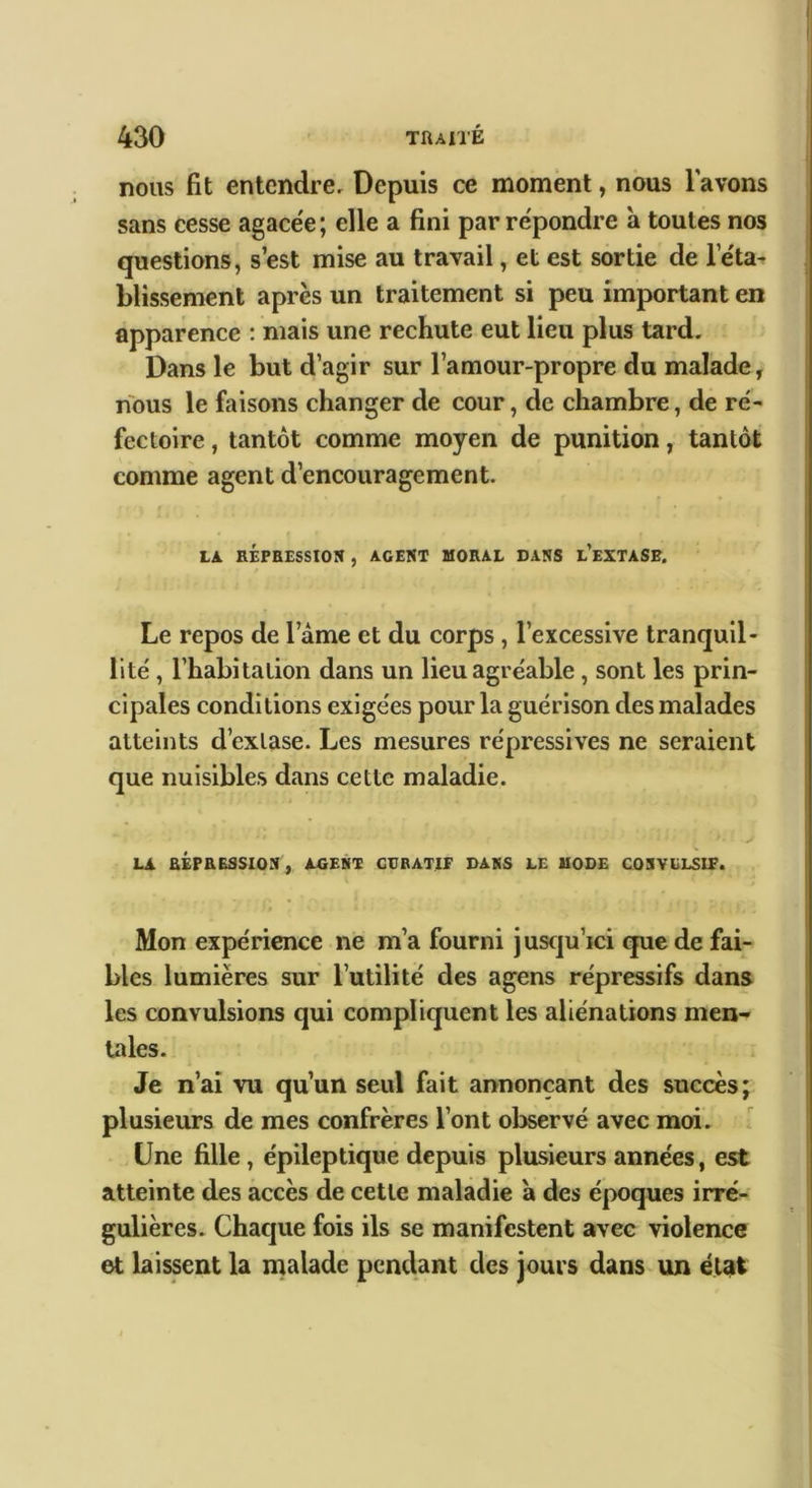 nous fit entendre. Depuis ce moment, nous lavons sans cesse agace'e; elle a fini par re'pondre a toutes nos questions, s’est mise au travail, et est sortie de Fe'ta^ blissement après un traitement si peu important en apparence ; mais une rechute eut lieu plus tard. Dans le but d’agir sur l’amour-propre du malade, nous le faisons changer de cour, de chambre, de ré- fectoire , tantôt comme moyen de punition, tantôt comme agent d’encouragement. » LA RÉPBESSION , AGENT UORAL DANS l’eXTASE. Le repos de l’àme et du corps, l’excessive tranquil- lité , l’habitation dans un lieu agréable, sont les prin- cipales conditions exigées pour la guérison des malades atteints d’extase. Les mesures répressives ne seraient que nuisibles dans cette maladie. > LA fiÉPEESSlON^ AGEMl! GTJBATIF DAKS LE UOBE COSVELSIF. Mon expérience ne m’a fourni juscju’ici que de fai- bles lumières sur l’utilité des agens répressifs dans les convulsions qui compliquent les aliénations men- tales. Je n’ai vu qu’un seul fait annonçant des succès; plusieurs de mes confrères l’ont observé avec moi. Une fille, épileptique depuis plusieurs années, est atteinte des accès de cette maladie a des époques irré- gulières. Chacjue fois ils se manifestent avec violence et laissent la malade pendant des jours dans un état