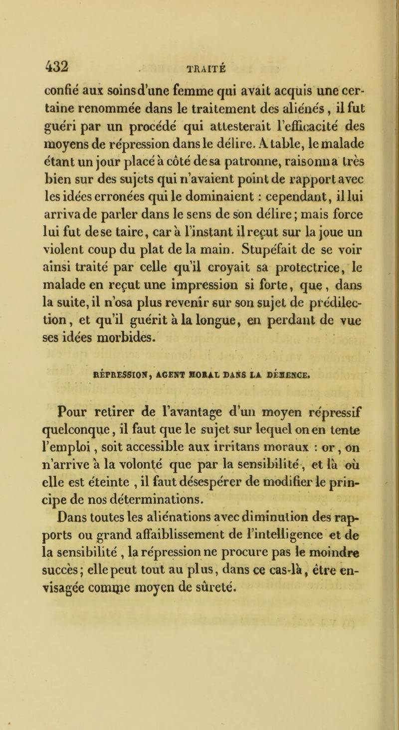 confié aux soinsd’une femme qui avait acquis une cer- taine renommée dans le traitement des aliénés, il fut guéri par un procédé qui attesterait l’eflit^acité des moyens de répression dans le délire. A table, le malade étant un jour placé à côté de sa patronne, raisonna très bien sur des sujets qui n’avaient point de rapport avec les idées erronées qui le dominaient ; cependant, il lui arriva de parler dans le sens de son délire ; mais force lui fut de se taire, car à l’instant il reçut sur la joue un violent coup du plat de la main. Stupéfait de se voir ainsi traité par celle qu’il croyait sa protectrice, le malade en reçut une impression si forte, que, dans la suite, il n’osa plus revenir sur son sujet de prédilec- tion, et qu’il guérit à la longue, en perdant de vue ses idées morbides. RÉPRESSION, AGENT KORAL DANS LA OEOENCE. Pour retirer de l’avantage d’un moyen répressif quelconque, il faut que le sujet sur lequel on en tente l’emploi, soit accessible aux irritans moraux : or, on n’arrive a la volonté que par la sensibilité, et la oii elle est éteinte , il faut désespérer de modifier le prin- cipe de nos déterminations. Dans toutes les aliénations avec diminution des rap- ports ou grand aflfaiblissement de l’intelligence et de la sensibilité , la répression ne procure pas le moindre succès; elle peut tout au plus, dans ce cas-l'a, être en- visagée comipe moyen de sûreté.