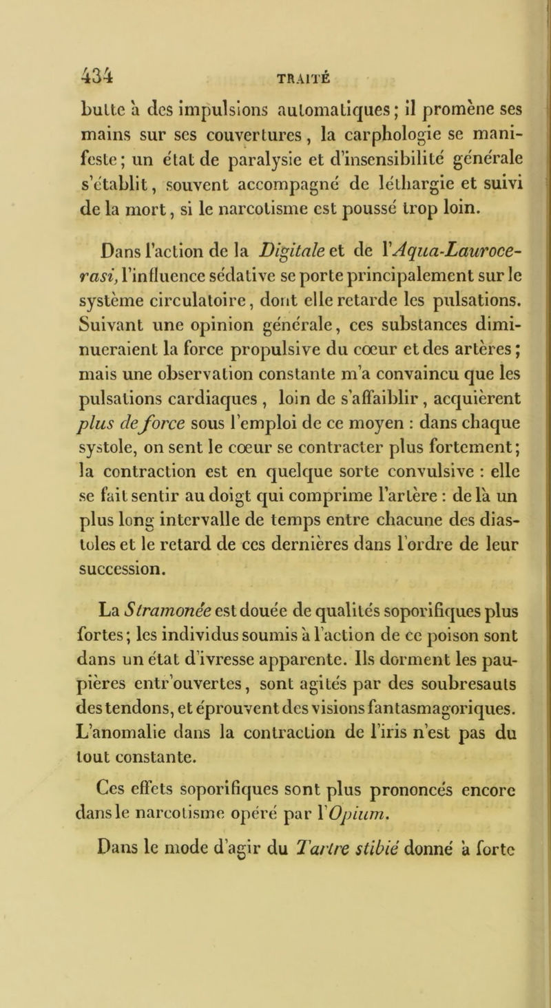 434 TRAITÉ bultc a des impulsions aulomaliques ; il promène ses mains sur ses couvertures, la carphologie se mani- feste; un e'tatde paralysie et dmsensibilite' generale s’établit, souvent accompagne de léthargie et suivi de la mort, si le narcolisme est poussé trop loin. Dans l’action de la Digitale et de \Aqua-Lauroce- rasi, l’influence sédative se porte principalement sur le système circulatoire, dont elle retarde les pulsations. Suivant une opinion générale, ces substances dimi- nueraient la force propulsive du coeur et des artères ; mais une observation constante m’a convaincu que les pulsations cardiaques , loin de s’affaiblir , acquièrent plus de force sous l’emploi de ce moyen : dans chaque systole, on sent le coeur se contracter plus fortement; la contraction est en quelque sorte convulsive : elle se fait sentir au doigt qui comprime l’artère : de la un plus long intervalle de temps entre chacune des dias- toles et le retard de ces dernières dans l’ordre de leur succession. La Slramonêe est douée de qualités soporifiques plus fortes ; les individus soumis à l’action de ce poison sont dans un état d’ivresse apparente. Ils donnent les pau- pières entr’ouvertes, sont agités par des soubresauls des tendons, et éprouvent des visions fantasmagoriques. L’anomalie dans la contraction de l’iris n’est pas du tout constante. Ces effets soporifiques sont plus prononcés encore dans le narcolisme opéré par Y Opium. Dans le mode d’agir du Tartre stibié donné ’a forte