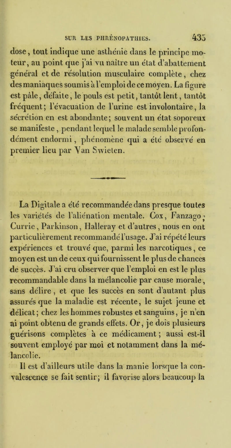 dose, tout indique une asthénie dans le principe mo- teur, au point que j’ai vu naître un état d’abattement général et de résolution musculaire complète, chez des maniaques soumis a l’emploi de ce moyen. La figure est pâle, défaite, le pouls est petit, tantôt lent, tantôt fréquent; l’évacuation de l’urine est involontaire, la sécrétion en est abondante; souvent un état soporeux se manifeste , pendantlequcl le malade semble profon- dément endormi, phénomène qui a été observé en premier lieu par Yan Swielen. La Digitale a été recommandée dans presque toutes les variétés de rallénation mentale. Cox, Fanzaçro ’ Currie, Parkinson, Halleray et d’autres, nous en ont particulièrement recommandé l’usage. J’ai répété leurs expériences et trouvé que, parmi les narcotiques, ce moyen est un de ceux qui fournissent le plus de chances de succès. J’ai cru observer cpie l’emploi en est le plus recommandable dans la mélancolie par cause morale, sans délire , et que les succès en sont d’autant plus assurés que la maladie est récente, le sujet jeune et délicat; chez les hommes robustes et sanguins, je n’en ai point obtenu de grands effets. Or, je dois plusieurs guérisons complètes à ce médicament ; aussi est-il souvent employé par moi et notamment dans la mé- lancolie. Il est d’ailleurs utile dans la manie lorsque la con- valescence se fait sentir; il favorise alors beaucoiq) la