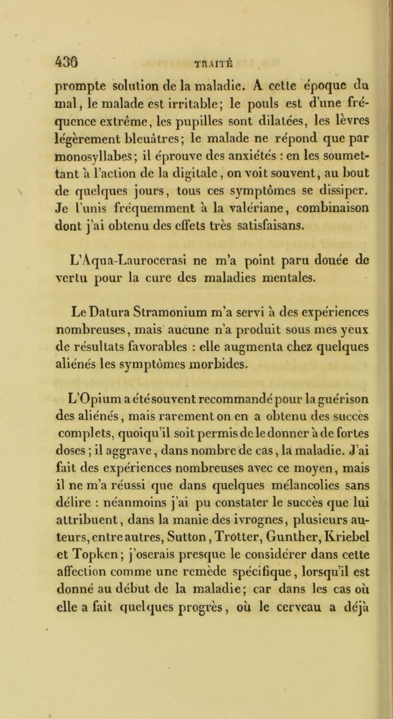 i 43Ô ' TRAITÉ prompte solution de la maladie. A cctle époque du mal, le malade est irritable; le pouls est dune fré- quence extrême, les pupilles sont dilatées, les lèvres légèrement bleuâtres; le malade ne répond que par monosyllabes ; il éprouve des anxiétés ; en les soumet- tant a l’action de la digitale, on voit souvent, au bout de quelques jours, tous ces symptômes se dissiper. Je Tunis fréquemment a la valériane, combinaison dont j’ai obtenu des effets très satisfaisans. L’Aqua-Laurocerasl ne m’a point paru douée de vertu pour la cure des maladies mentales. Le Datura Stramonium m’a servi a des expériences nombreuses, mais aucune n’a produit sous mes yeux de résultats favorables : elle augmenta chez quelques aliénés les symptômes morbides. L’Opium a été souvent recommandé pour la guérison des aliénés, mais rarement on en a obtenu des succès complets, quoiqu’il soit permis de le donner a de fortes doses ; il aggrave, dans nombre de cas, la maladie. J’ai fait des expériences nombreuses avec ce moyen, mais il ne m’a réussi que dans quelques mélancolies sans délire : néanmoins j’ai pu constater le succès que lui attribuent, dans la manie des ivrognes, plusieurs au- teurs, entre autres, Sutton, Trotter, Gunther, Kriebel et Topken ; j’oserais presque le considérer dans cette affection comme une remède spécifique, lorsqu’il est donné au début de la maladie; car dans les cas où elle a fait quelques progrès, où le cerveau a déjà