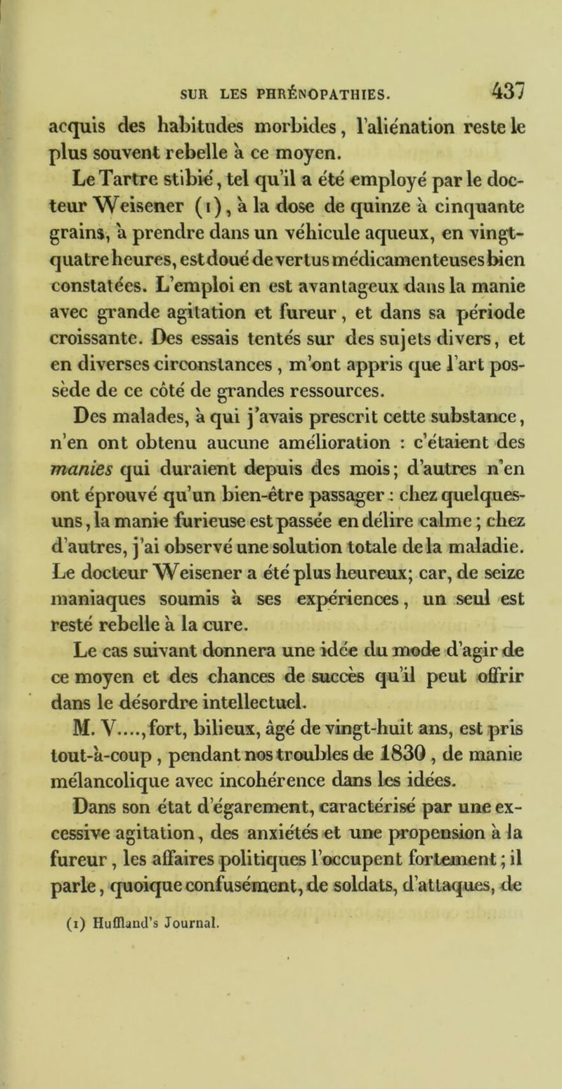 acquis des habitudes morbides, l’aliénation reste le plus souvent rebelle a ce moyen. Le Tartre stibie', tel qu’il a été employé par le doc- teur Weisener (i), a la dose de quinze à cinquante grains, a prendre dans un véhicule aqueux, en vingt- quatre heures, estdoué de vertus médicamenteuses bien constatées. L’emploi en est avantageux dans la manie avec grande agitation et fureur, et dans sa période croissante. Des essais tentés sur des sujets divers, et en diverses circonstances , m’ont appris que l’art pos- sède de ce côté de grandes ressources. Des malades, à qui j’avais prescrit cette substance, n’en ont obtenu aucune amélioration : c’étaient des manies qui duraient depuis des mois; d’autres n’en ont éprouvé qu’un bien-être passager : chez quelques- uns , la manie furieuse est passée en délire calme ; chez d’autres, j’ai observé une solution totale delà maladie. Le docteur Weisener a été plus heureux; car, de seize maniaques soumis à ses expériences, un seul est resté rebelle à la cure. Le cas suivant donnera une idée du mode d’agir de ce moyen et des chances de succès qu’il peut ofirir dans le désordre intellectuel. M. V....,fort, bilieux, âgé de vingt-huit ans, est pris lout-â-coup , pendant nos troubles de 1830 , de manie mélancolique avec incohérence dans les idées. Dans son état d’égarement, caractérise par une ex- cessive agitation, des anxiétfô et une propension à la fureur, les affaires politiques l’occupent fortement ; il parle, quoique confusément, de soldats, d’attaques, de (i) Huflland’s Journal.