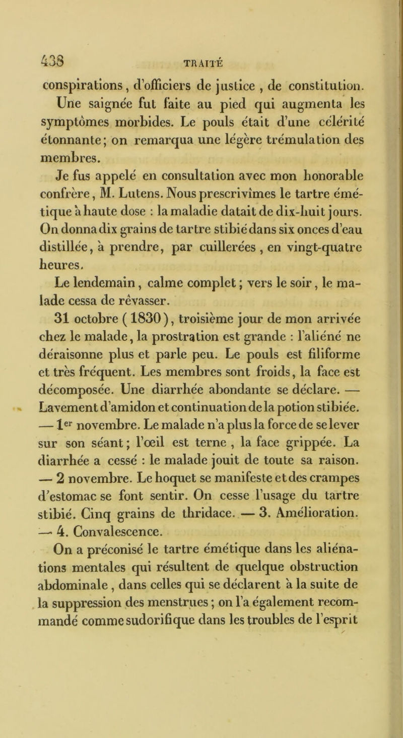conspirations, d’olTiciers de justice , de constitution. Une saignée fut faite au pied qui augmenta les symptômes morbides. Le pouls était d’une célérité étonnante; on remarqua une légère trémulation des membres. Je fus appelé en consultation avec mon honorable confrère, M. Lutens. Nous prescrivîmes le tartre émé- tique a haute dose : la maladie datait de dix-liuit jours. On donna dix grains de tartre stibiédans six onces d’eau distillée, à prendre, par cuillerées , en vingt-quatre heures. Le lendemain, calme complet ; vers le soir, le ma- lade cessa de rêvasser. 31 octobre ( 1830), troisième jour de mon arrivée chez le malade, la prostration est grande : l’aliéné ne déraisonne plus et parle peu. Le pouls est filiforme et très fréquent. Les membres sont froids, la face est décomposée. Une diarrhée abondante se déclare. — Lavement d’amidon et continuation de la potion stibiée. — 1®^ novembre. Le malade n’a plus la force de se lever sur son séant ; l’oeil est terne , la face grippée. La diarrhée a cessé : le malade jouit de toute sa raison. — 2 novembre. Le hoquet se manifeste et des crampes d’estomac se font sentir. On cesse l’usage du tartre stibié. Cinq grains de thridace. — 3. Amélioration. —• 4. Convalescence. On a préconisé le tartre émétique dans les aliéna- tions mentales qui résultent de quelque obstruction abdominale, dans celles qui se déclarent à la suite de . la suppression des menstrues ; on l’a également recom- mandé comme sudorifique dans les troubles de l’esprit