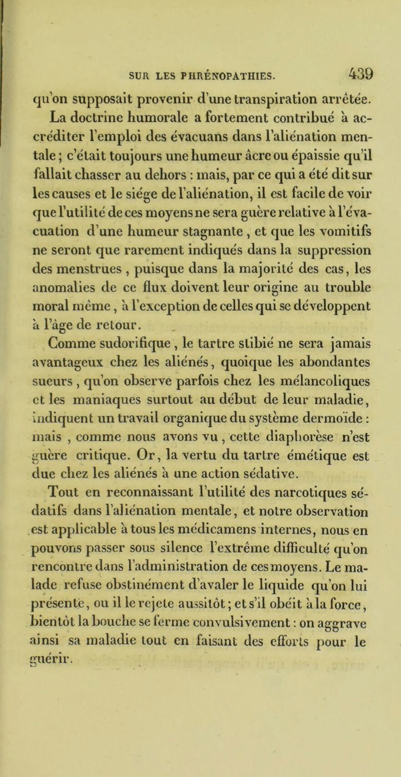 qu’on supposait provenir d’une transpiration arretée. La doctrine humorale a fortement contribué à ac- créditer l’emploi des évacuans dans l’aliénation men- tale ; c’était toujours une humeur âcre ou épaissie qu’il fallait chasser au dehors : mais, par ce qui a été dit sur les causes et le siège de l’aliénation, il est facile de voir que l’utilité de ces moyens ne sera guère relative h l’éva- cuation d’une humeur stagnante , et que les vomitifs ne seront que rarement indiqués dans la suppression des menstrues , puisque dans la majorité des cas, les anomalies de ce flux doivent leur origine au trouble moral même, â l’exception de celles qui se développent à l’âge de retour. Comme sudorifique , le tartre slibié ne sera jamais avantageux chez les aliénés, quoique les abondantes sueurs , qu’on observe parfois chez les mélancoliques elles maniaques surtout au début de leur maladie, indiquent un travail organique du système dermoïde : mais , eomme nous avons vu, cette diaphorèse n’est guère eritique. Or, la vertu du tartre émétique est due chez les aliénés à une action sédative. Tout en reconnaissant l’utilité des narcotiques sé- datifs dans l’aliénation mentale, et notre observation .est applicable à tous les médicamens internes, nous en pouvons passer sous silence l’extrême difficulté qu’on rencontre dans l’administration de ces moyens. Le ma- lade refuse obstinément d’avaler le liquide qu’on lui présente, ou il lerejete aussitôt; et s’il obéit à la force, ])ientôt la bouche se ferme convulsivement ; on aggrave ainsi sa maladie tout en faisant des efforts pour le miérir. K.J