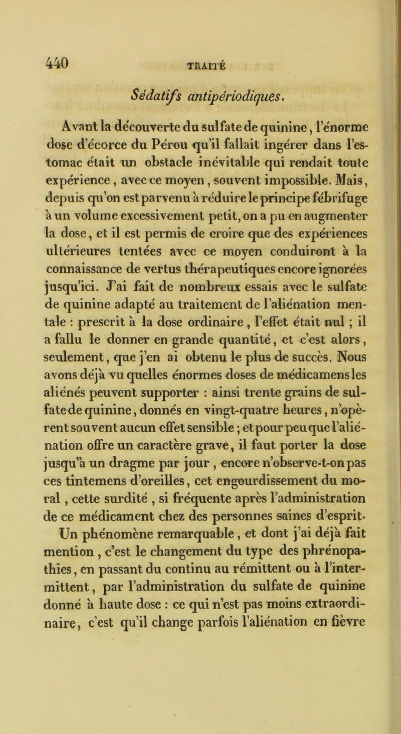 Sédatifs antipériodiques. Avant la decouverte du sulfate de quinine, l’e'norme dose d’écorce du Pérou qu’il fallait ingérer dans l’es- tomac était vui obstacle inévitable qui rendait toute expérience, avec ce moyen, souvent impossible. Mais, depuis qu’on est parvenu à réduire le principe fébrifuge à un volume excessivement petit, on a pu en augmenter la dose, et il est permis de croire que des expériences ultérieures tentées avec ce moyen conduiront à la connaissance de vertus thérapeutiques encore ignorées jusqu’ici. J’ai fait de nombreux essais avec le sulfate de quinine adapté au traitement de l’aliénation men- tale : prescrit à la dose ordinaire, l’effet était nul ; il a fallu le donner en grande quantité, et c’est alors, seulement, cjue j’en ai obtenu le plus de succès. Nous avons déjà vu quelles énormes doses de médicamensles aliénés peuvent supporter : ainsi trente grains de sul- fate de cjuinine, donnés en vingt-quatre heures, n’opè- rent souvent aucun effet sensible ; et pour peu que l’alié- nation offre un caractère grave, il faut porter la dose jusqu’à un dragme par jour, encore n’observe-t-on pas ces tintemens d’oreilles, cet engourdissement du mo- ral , cette surdité , si fréquente après l’administration de ce médicament chez des personnes saines d’esprit* Un phénomène remarquable, et dont j’ai déjà fait mention , c’est le changement du type des phrénopa- thîes, en passant du continu au rémittent ou à l’inter- mittent , par l’administration du sulfate de quinine donné a haute dose : ce qui n’est pas moins extraordi- naire^ c’est qu’il change parfois l’aliénation enfièvre