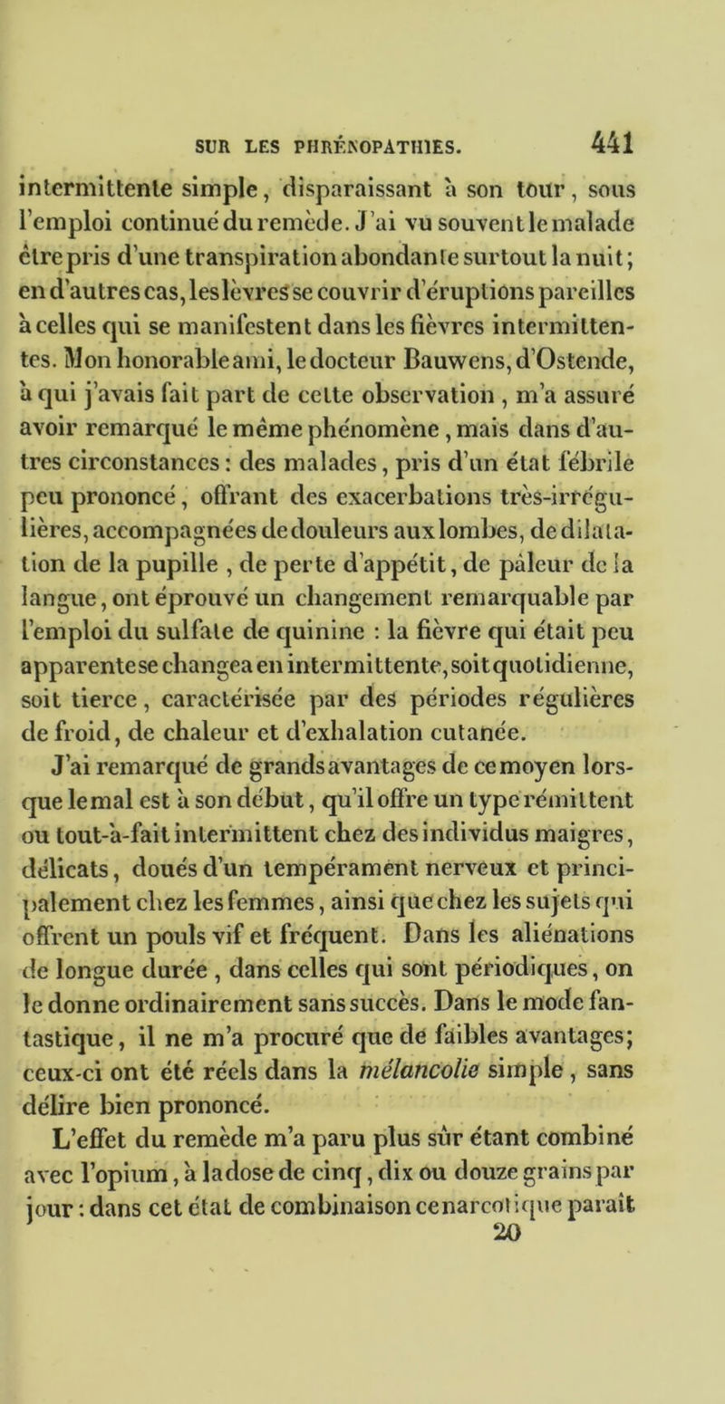intermittente simple, disparaissant à son toitr, sous l’emploi continué du remède. J’ai vu souvent le malade cire pris d’une transpiration abondante surtout la nuit ; en d’autres cas, leslèvreS se couvrir d’éruptions pareilles à celles cjui se manifestent dans les fièvres intermitten- tes. Mon honorable ami, le docteur Bauwens,d’Os tende, a qui j 'avais fait part de celte observation , m’a assuré avoir remarqué le meme phénomène, mais dans d’au- tres circonstances : des malades, pris d’un état fébrile peu prononcé, offrant des exacerbations très-irrégu- lières, accompagnées dedouleurs auxlorabes, de dilata- tion de la pupille , de perte d’appétit, de pâleur de la langue, ont éprouvé un changement remarquable par l’emploi du sulfate de c|uinine ; la fièvre qui était peu apparente se changea en intermittente, soit quotidienne, soit tierce, caractérisée par des périodes régulières de froid, de chaleur et d’exhalation cutanée. J’ai remarqué de grands avantages de ce moyen lors- que lemal est à son début, qu’il offre un type rémittent ou tout-'a-fait intermittent chez des individus maigres, délicats, doués d’un tempérament nerveux et princi- palement chez les femmes, ainsi que chez les sujets qui offrent un pouls vif et fréquent. Dans les aliénations de longue durée , dans celles qui sont périodicjues, on le donne ordinairement sans succès. Dans le mode fan- tastique, il ne m’a procuré que de faibles avantages; ceux-ci ont été réels dans la mélancolie simple, sans délire bien prononcé. L’effet du remède m’a paru plus sur étant combiné avec l’opium', à ladose de cinq, dix ou douze grains par jour ; dans cet état de combinaison cenarcoJique paraît 20