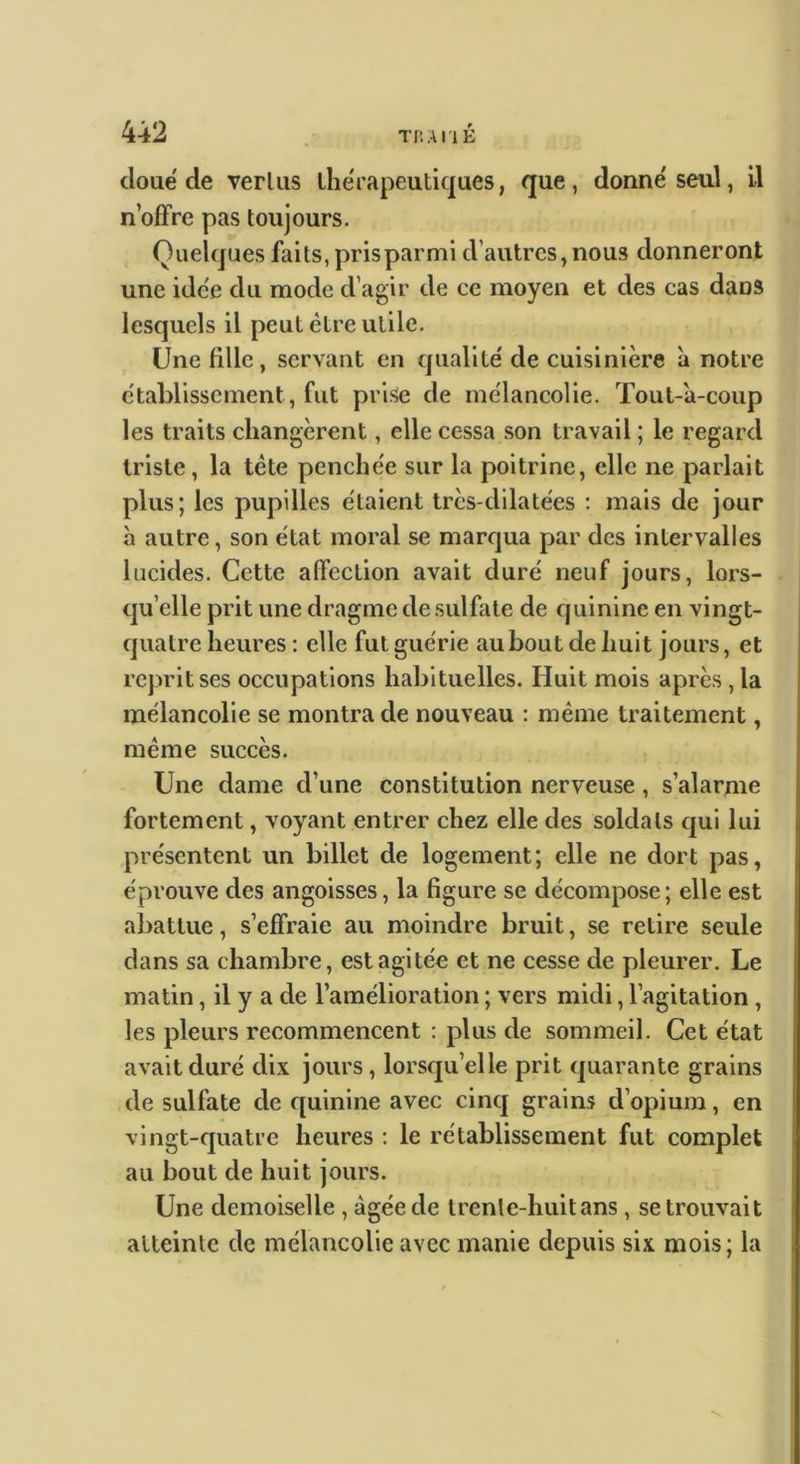 cloué de verliis ihérapeuticjues, que, donné seul, Il n’offre pas toujours. Quelques faits, prisparmi d’autres,nous donneront une idée du mode d’agir de ce moyen et des cas dans lesquels il peut être utile. Une fille, servant en cpialité de cuisinière a notre établissement, fut prise de mélancolie. Tout-a-coup les traits changèrent, elle cessa son travail ; le regard triste, la tête penchée sur la poitrine, elle ne parlait plus; les pupilles étaient très-dilatées : mais de jour à autre, son état moral se marqua par des intervalles lucides. Cette affection avait duré neuf jours, lors- (ju’elle prit une dragme de sulfate de cjuinine en vingt- (jiiatre heures ; elle fut guérie au bout de huit jours, et reprit ses occupations habituelles. Huit mois après, la mélancolie se montra de nouveau : même traitement, même succès. Une dame d’une constitution nerveuse, s’alarme fortement, voyant entrer chez elle des soldats cjui lui présentent un billet de logement; elle ne dort pas, éprouve des angoisses, la figure se décompose; elle est abattue, s’effraie au moindre bruit, se retire seule dans sa chambre, est agitée et ne cesse de pleurer. Le matin, il y a de l’amélioration ; vers midi, l’agitation, les pleurs recommencent : plus de sommeil. Cet état avait duré dix jours, lorsqu’elle prit cjuarante grains de sulfate de cjuinine avec cincj grains d’opium, en vingt-fjuatre heures ; le rétablissement fut complet au bout de huit jours. Une demoiselle , âgée de trenle-huitans , se trouvait atteinte de mélancolie avec manie depuis six mois; la