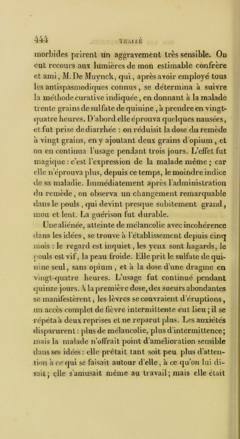 TiiAtit: morbides prirent un aggravement 1res sensible. On eut recours aux lumières de mon estimable confrère et ami, M. De Muynck, qui, après avoir employé tous les antispasmodiques connus, se détermina a suivre la méthode curative indiquée, en donnant à la malade trente grains de sulfate de quinine , a prendre en vingt- quatre heures. D’abord elle éprouva quelques nausées, et fut prise de diarrhée : on réduisit la dose du remède il vingt grains, en y ajoutant deux grains d’opium,, et on en continua l’usage pendant trois jours. L’effet fut magique : c’est l’expression de la malade même * car elle n’éprouva plus, depuis ce temps, le moindre indice de sa maladie. Immédiatement après l’administration du remède, on observa un changement remarcjuable dans le pouls , qui devint presque subitement grand, mou et lent. La guérison fut durable. (Jnealiénée, atteinte de mélancolie avec incohérence dans les idées, se trouve à l’établissement depuis cinq jnois : le regard est inquiet, les yeux sont hagards, le pouls est vif, la peau froide. Elle prit le sulfate de qui- nine seul, sans opium , et à la dose d’une dragme en vingt-quatre heures. L’usage fut continué pendant quinze jours. \ la première dose, des sueurs abondantes se manifestèrent, les lèvres se couvraient d’éruptions, un accès complet de fièvre intermittente eut lieu ; il se répéta h deux reprises cl ne reparut plus. Les anxiétés disparurent : plus de mélancolie, plus d’intermittence; mais la malade n’offrait point d’amélioration sensible dans ses idées : elle prêtait tant soit peu plus d’atten- tion a ce qui se faisait autour d’elle, à ce qu’on lui di- sait ; elle s’amusait même au travail ; mais elle était