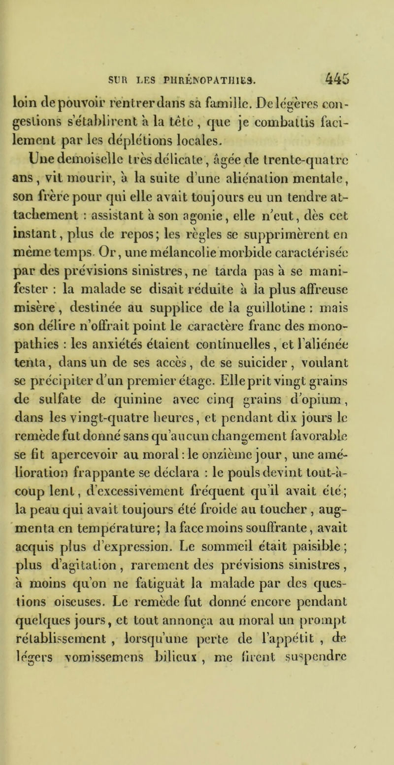 loin de pouvoir rentrer dans sa famille. De légères eoii- geslions setabllrent a la tête , que je combattis faci- lement par les déplétions locales. Une demoiselle très délicate, âgée de trente-quatre ans , vit mourir, â la suite d’une aliénation mentale, son frère pour qui elle avait toujours eu un tendre at- tachement : assistant a son agonie, elle n^eut, dès cet instant, plus de repos; les règles se supprimèrent en même temps. Or, une mélancolie morbide caractérisée par des prévisions sinistres, ne tarda pas a se mani- fester : la malade se disait réduite à la plus affreuse misère, destinée au supplice delà guillotine: mais son délire n’offrait point le caractère franc des mono- pathies : les anxiétés étaient continuelles, et l’aliénée tenta, dans un de ses accès, de se suicider , voulant se précipiter d’un premier étage. Elleprit vingt grains de sulfate de quinine avec cinq grains d’opium, dans les vingt-quatre heures, et pendant dix jours le remède fut donné sans qu’aucun changement favorable se fit apercevoir au moral : le onzième jour, une amé- lioration frappante se déclara : le pouls devint tout-à- coup lent, d’excessivement fréc[uent qu’il avait été; la peau qui avait toujours été froide au toucher , aug- 'menta en température; la face moins souffrante, avait acquis plus d’expression. Le sommeil était paisible ; plus d’agitation , rarement des prévisions sinistres , à moins qu’on ne fatiguât la malade par des c[ues- tions oiseuses. Le remède fut donné encore pendant quelques jours, et tout annonça au moral un prompt rétablissement , lorsqu’une perte de l’appétit , de légers vomissemens bilieux , me firent suspendre