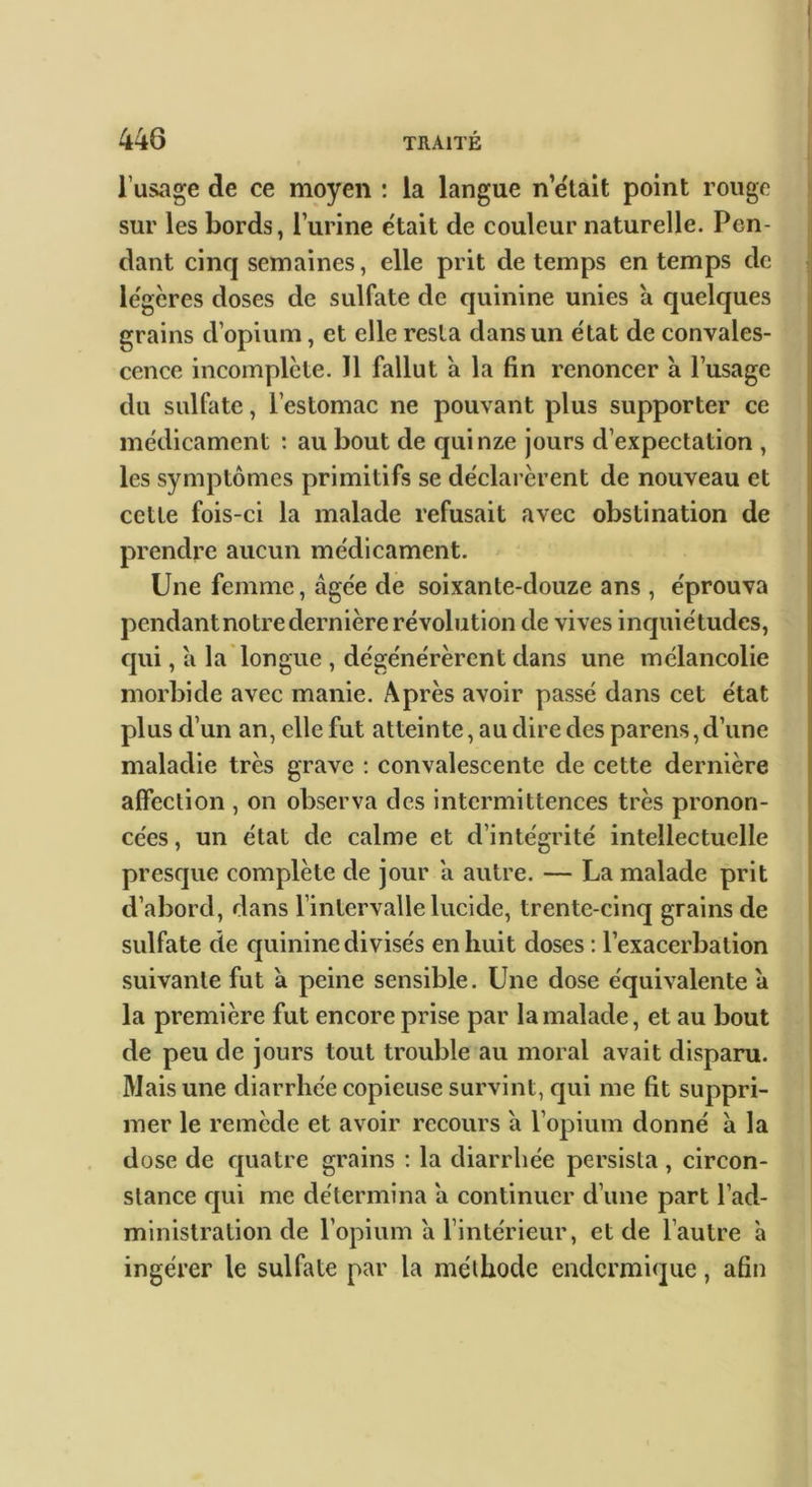 l’usage de ce moyen : la langue n’ëtait point rouge sur les bords, l’urine était de couleur naturelle. Pen- dant cinq semaines, elle prit de temps en temps de légères doses de sulfate de quinine unies à quelques grains d’opium, et elle resta dans un état de convales- cence incomplète. 11 fallut a la fin renoncer à l’usage du sulfate, l’estomac ne pouvant plus supporter ce médicament : au bout de quinze jours d’expectation , les symptômes primitifs se déclarèrent de nouveau et cette fois-ci la malade refusait avec obstination de prendre aucun médicament. Une femme, âgée de soixante-douze ans, éprouva pendant notre dernière révolution de vives inquiétudes, qui, â la longue , dégénérèrent dans une mélancolie morbide avec manie. Après avoir passé dans cet état plus d’un an, elle fut atteinte, au dire des parens, d’une maladie très grave ; convalescente de cette dernière affection , on observa des intermittences très pronon- cées , un état de calme et d’intégrité intellectuelle presque complète de jour â autre. — La malade prit d’abord, dans l’intervalle lucide, trente-cinq grains de sulfate de quinine divisés en huit doses ; l’exacerbation suivante fut â peine sensible. Une dose équivalente â la première fut encore prise par la malade, et au bout de peu de jours tout trouble au moral avait disparu. Mais une diarrhée copieuse survint, ejui me fit suppri- mer le remède et avoir recours â l’opium donné â la dose de quatre grains : la diarrhée persista, circon- stance cjui me détermina â continuer d’une part l’ad- ministration de l’opium â l’intérieur, et de l’autre à ingérer le sulfate par la méthode endermique, afin