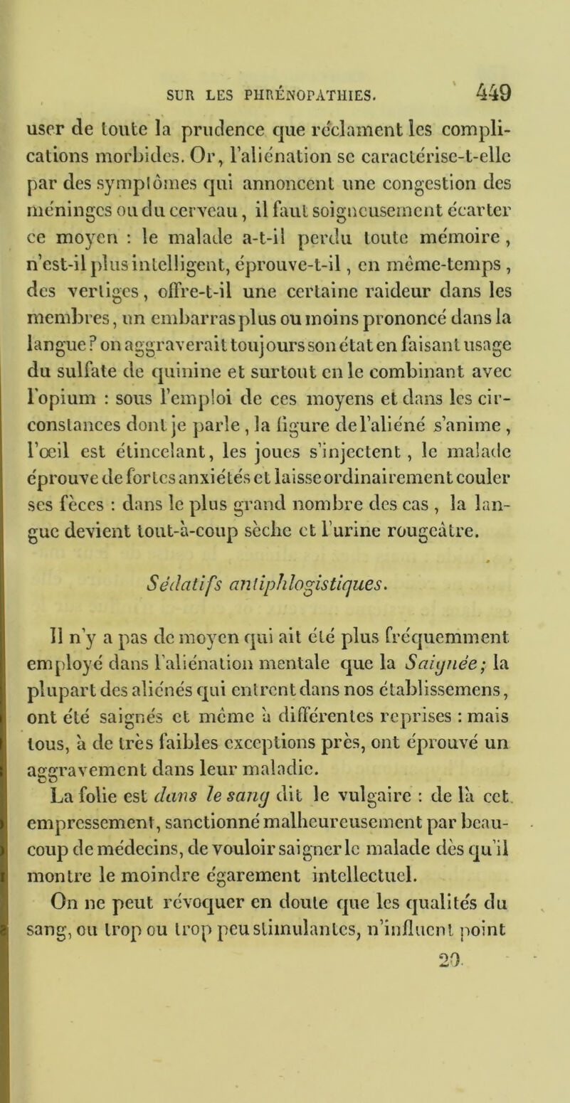 user de toute la prudence cjiie reclament les compli- cations morbides. Or, ralicnation sc caraclcrisc-t-ellc par des sympiornes qui annoncent une congestion des méninges ou du cerveau, il faut soigneusement écarter ce moyen ; le malade a-t-il perdu toute mémoire, n est-il plus intelligent, éprouve-t-il, en même-temps , des vertiges, olTre-t-il une certaine raideur dans les membres, un embarras plus ou moins prononcé dans la langue ? on aggraverait tou] ours son état en faisant usage du sulfate de quinine et surtout en le combinant avec l'opium : sous fcmploi de ces moyens et dans les cir- constances dont je parle , la ligure de l’aliéné s’anime , l’œil est étincelant, les joues s’injectent, le malade éprouve de fortes anxiétés et laisse ordinairement couler ses fèces : dans le plus grand nombre des cas , la lan- gue devient tout-à-coup sèche et l’urine rougeâtre. * Sédatifs antiphlogistiques. 11 n’y a pas de moyen qui ait été plus fréquemment employé dans l’aliénation mentale que la Saignée; la plupart des aliénés qui entrent dans nos élablissemens, ont été saignés et meme à différentes reprises : mais tous, à de très faibles exceptions près, ont éprouvé un aggravement dans leur maladie. La folie est dans le sang dit le vulgaire : de là cet empressement, sanctionné mallicurcuscmcnt par beau- coup de médecins, de vouloir saigner le malade dès qu’il montre le moindre égarement intellectuel. On ne peut révoc|uer en doute que les qualités du sang, ou trop ou trop peu stimulantes, n’influent point 20