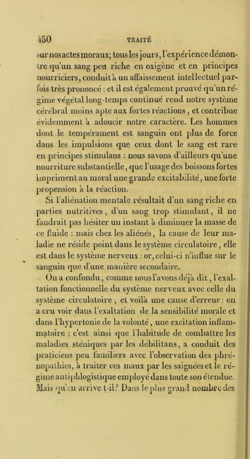 sur nos actes inoraux; tousles jours, rexpe'riencc tle'mon- Ire qu’un sang peu riche en oxigènc et en principes nourriciers, conduit a un aflfaissement intellectuel par- fois très prononeé : et il est egalement prouve qu’un re'- gime végétal long-temps continué rend notre système cérébral moins apte aux fortes réactions, et contribue évidemment a adoucir notre caractère. Les hommes dont le tempérament est sanguin ont plus de force dans les impulsions que ceux dont le sang est rare en principes stimulans : nous savons d’ailleurs qu’une nourriture substantielle, que l’usage des boissons fortes impriment au moral une grande excitabilité, une forte propension à la réaction. Si l’aliénation mentale résultait d’un sang riche en parties nutritives , d’un sang trop stimulant, il ne faudrait pas hésiter un instant à diminuer la masse de ce fluide : mais chez les aliénés, la cause de leur ma- ladie ne réside point dans le système circulatoire, elle est dans le système nerveux : or, celui-ci n’influe sur le sanguin que d’une manière secondaire. On a confondu, comme nous l’avons déjà dit, l’exal- tation fonctionnelle du système nerveux avec celle du système circulatoire , et voila une cause d’erreur ; on a cru voir dans l’exaltation de la sensibilité morale et dans l’hypertonie de la volonté, une excitation inflam- matoire : c’est ainsi que riiabitude de combattre les maladies sténiques par les debilitans, a conduit dc*s praticiens peu familiers avec l’observation des phre- nopathies, a traiter ces maux par les saignées et le ré- gime antiphlogistique employé dans toute son étendue. Mais qu’un arrive \-ï\? Dans le pins grand nombre des