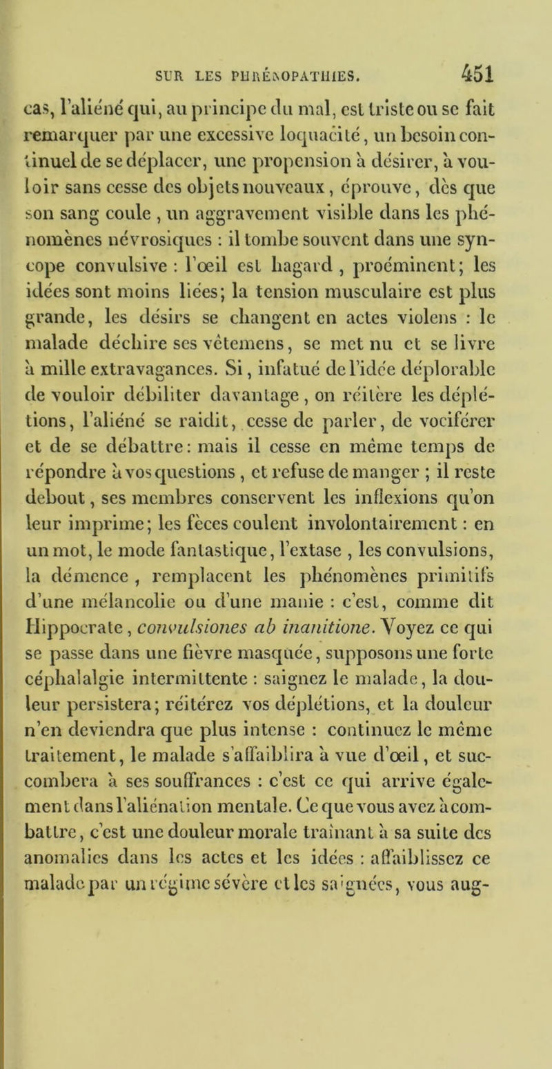 cas, l’aliéné qui, au principe du mal, csl triste ou sc fait remarquer par une excessive loquacité, un besoin con- tinuel de se déplacer, une propension a désirer, a vou- loir sans cesse des objets nouveaux, éprouve, des que son sang coule , un aggravement visible dans les phé- nomènes névrosiques : il tombe souvent dans une syn- cope convulsive: l’oeil est hagard, proéminent; les idées sont moins liées; la tension musculaire est plus grande, les désirs se changent en actes violens : le malade déchire scs vetemens, se met nu et se livre à mille extravagances. Si, infatué de l’idée déplorable de vouloir débiliter davantage , on réitère les déplé- tions, l’aliéné se raidit, cesse de parler, de vociférer et de se débattre: mais il cesse en même temps de répondre à vos questions , et refuse de manger ; il reste debout, ses membres conservent les inflexions qu’on leur imprime; les fèces coulent involontairement : en un mot, le mode fantasticpie, l’extase , les convulsions, la démence , remplacent les phénomènes priniilifs d’une mélancolie ou d’une manie : c’est, comme dit Hippocrate , comnihiones ah inanitione. Voyez ce cjui se passe dans une fièvre masejuée, supposons une forte céphalalgie intermittente : saignez le malade, la dou- leur persistera; réitérez vos déplétions, et la douleur n’en deviendra que plus intense : continuez le même traitement, le malade s’aflaiblira a vue d’œil, et suc- combera à scs souffrances : c’est ce qui arrive égale- ment dans l’aliénation mentale. Ce que vous avczàcom- battre, c’est une douleur morale traînant à sa suite des anomalies dans les actes et les idées : afl’aiblisscz ce malade 2^ar un régime sévère elles saignées, vous aug-