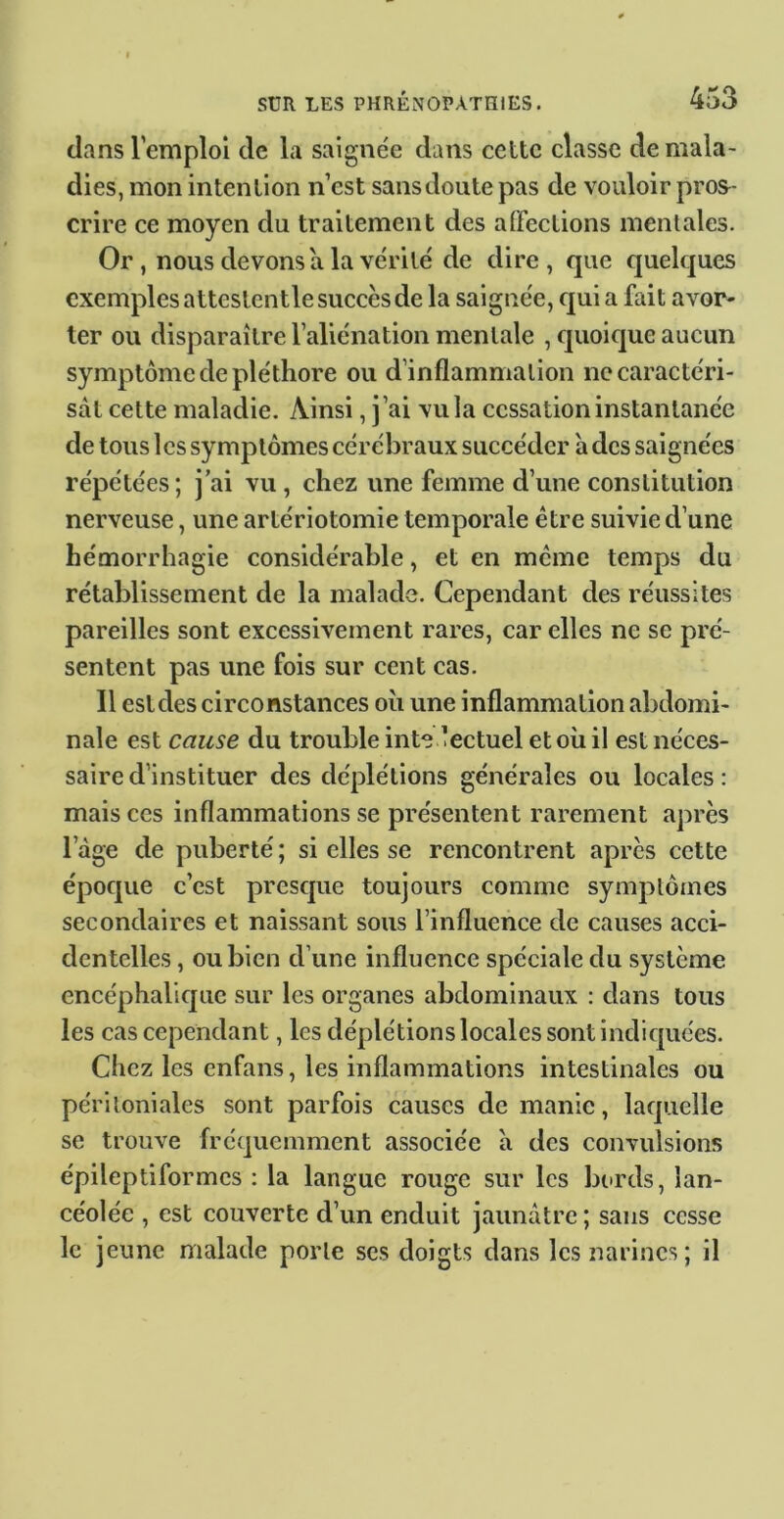 dans l’emploi de la saignée dans cette classe de mala- dies, mon intention n’est sansdoute pas de vouloir pros- crire ce moyen du traitement des affections mentales. Or, nous devons a la vérité de dire, que quelques exemples attcstcntle succès de la saignée, qui a fait avor- ter ou disparaître l’aliénation mentale , quoique aucun symptôme de pléthore ou d’inflammation ne caractéri- sât cette maladie. Ainsi, j’ai vu la cessation instantanée de tous les symptômes cérébraux succéder à des saignées répétées; j’ai vu , chez une femme d’une constitution nerveuse, une artériotomie temporale être suivie d’une hémorrhagie considérable, et en meme temps du rétablissement de la malade. Cependant des réussites pareilles sont excessivement rares, car elles ne se pré- sentent pas une fois sur cent cas. Il est des circonstances oîi une inflammation abdomi- nale est cause du trouble inte lectuel et où il est néces- saire d’instituer des déplétions générales ou locales: mais ces inflammations se présentent rarement après l’àge de puberté ; si elles se rencontrent après cette époque c’est presque toujours comme symptômes secondaires et naissant sous l’influence de causes acci- dentelles , ou bien d’une influence spéciale du système encéphalique sur les organes abdominaux : dans tous les cas cependant, les déplétions locales sont indiquées. Chez les enfans, les inflammations intestinales ou périloniales sont parfois causes de manie, laquelle se trouve fréquemment associée à des convulsions épileptiformes : la langue rouge sur les bords, lan- céolée , est couverte d’un enduit jaunâtre ; sans cesse le jeune malade porte ses doigts dans les narines; il
