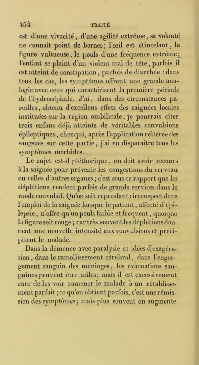 est d’une vivacité, d’une agilité extrême, sa volonté ne connaît point de bornes ; l’oeil est étincelant, la ligure vultueuse, le pouls d’une fréc|uence extrême; l’enfant se plaint d’un violent mal de tête, parfois il est atteint de constipation , parfois de diarrhée ; dans tous les cas, les symptômes offrent une grande ana- logie avec ceux qui caractérisent la première période de riiydrocépliale. J’ai, dans des circonstances pa- reilles , obtenu d’excellens effets des saignées locales instituées sur la région ombilicale ; je pourrais citer trois enfans déjà atteints de véritables convulsions épileptiques, chez qui, après l’application réitérée des sangsues sur cette partie, j’ai vu disparaître tous les symptômes morbides. Le sujet est-il pléthorique, on doit avoir recouis a la saignée pour prévenir les congestions du cerveau ou celles d’autres organes ; c’est sous ce rapport cjue les déplétions rendent pax'fois de grands services dans le mode convulsif. Qu’on soit cependant circonspect dans l’emploi de la saignée lorsque le patient, affecté d’épi- lepsie , n’offre qu’un pouls faible et fréquent, quoique la figure soit rouge; car très souvent les déplétions don- nent une nouvelle intensité aux convulsions et préci- pitent le malade. Dans la démence avec paralysie et idées d’exagéra- tion , dans le ramollissement cérébral, dans l’engor- gement sanguin des méninges, les évacuations san- guines peuvent être utiles; mais il est excessivement rare de les voir ramener le malade à un rétablisse- ment parfait ; ce qu’on obtient parfois, c’est une rémis- sion des symptômes; mais plus souvent on augmente