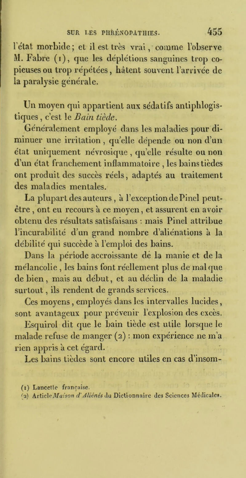 l’état morbide; et il est très vrai /comme l’observe lM. Fabre (i), que les déplétions sanguines trop co- pieuses ou trop répétées, hâtent souvent l’arrivée de la paralysie générale. Un moyen qui appartient aux sédatifs antiphlogis- tiques , c’est le Bain tiède. Généralement employé dans les maladies pour di- minuer une irritation, qu’elle dépende ou non d’un état uniquement névrosique , quelle résulte ou non d’un état franchement inflammatoire , les bains tièdes ont produit des succès réels, adaptés au traitement des maladies mentales. La plupart des auteurs , à l’exception de Pinel peut- être , ont eu recours a ce moyen, et assurent en avoir obtenu des résultats satisfaisans : mais Pinel attribue l’incurabilité d’un grand nombre d’aliénations à la débilité qui succède a l’emploi des bains. Dans la période accroissante dé la manie et de la mélancolie , les bains font réellement plus de mal que de bien, mais au début, et au déclin de la maladie surtout, ils rendent de grands services. Ces moyens , employés dans les intervalles lucides, sont avantageux pour prévenir l’explosion des excès. Esquirol dit que le bain tiède est utile lorsque le malade refuse de manger (2) ; mon expérience ne m’a rien appris a cet égard. Les bains tièdes sont encore utiles en cas d’insom- (i) LanceUe française. '^2) Arlicle7l/a(Vo^ d'4liénés Aa Dictionnaire des Sciences Médicales.