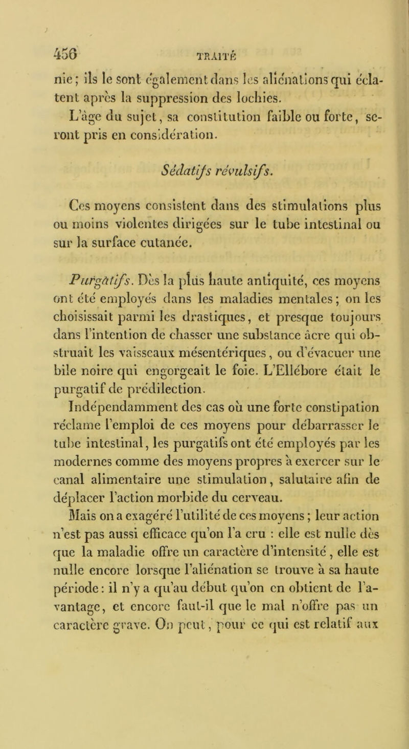 nie; ils le sont e'galemcntclans les alîcnallonsqui écla- tent apres la suppression des lochies. Lage du sujet, sa constitution faible ou forte, se- ront pris en considération. Sédatifs révulsifs. Ces moyens consistent dans des stimulations plus ou moins violentes dirigcies sur le tube intestinal ou sur la surface cutaiic'e. Purgàffs. Des la pliis liante antiquité, ces moyens emt été employés dans les maladies mentales; on les choisissait parmi les drasticpies, et presejue toujours dans l’intention de chasser une substance âcre cjiii ob- struait les vaisseaux mésentéric^ues, ou d’évacuer une bile noire epi engorgeait le foie. L’Ellébore était le purgatif de prédilection. Indépendamment des cas oii une forte constipation réclame l’emploi de ces moyens pour débarrasser le tube intestinal, les purgatifs ont été employés par les modernes comme des moyens propres a exercer sur le canal alimentaire une stimulation, salutaire afin de déplacer l’action morbide du cerveau. Mais on a exagéré Futilité de ces moyens ; leur action n’est pas aussi eiïicacc cju’on l’a cru ; elle est nulle dès que la maladie offre un caractère d’intensité , elle est nulle encore lorsque l’aliénation se trouve à sa haute période : il n’y a qu’au début qu’on en obtient de l’a- vantage, et encore faut-il cjue le mal n’offre pas un caractère grave. On peut, pour ce qui est relatif aux
