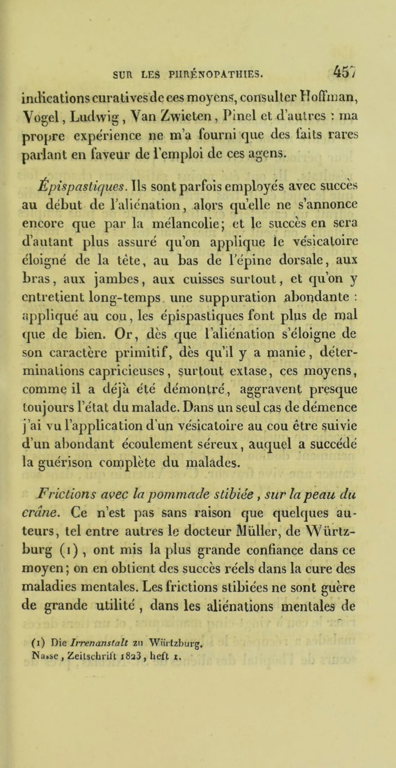 indications curatives de ces moyens, consulter Hoffman, Vogel, Ludwig, Van Zwieten, Pinel et d’autres : ma propre expérience ne m’a fourni que des faits rares parlant en faveur de l’emploi de ces agens. Épis P as tiques. Us sont parfois employés avec succès au début de raliénation, alors qu’elle ne s’annonce encore que par la mélancolie; et le succès en sera d’autant plus assuré qu’on applique le vésicatoire éloigné de la tète, au bas de Tépine dorsale, aux bras, aux jambes, aux cuisses surtout, et qu’on y entretient long-temps une suppuration abondante : appliqué au cou, les épispasticjues font plus de mal que de bien. Or, dès que l’aliénation s’éloigne de son caractère primitif, dès qu’il y a manie, déter- minations capricieuses, surtout extase, ces moyens, comme il a déjà été démontré, aggravent presque toujours l’état du malade. Dans un seul cas de démence j’ai vu l’application d’un vésicatoire au cou être suivie d’un abondant écoulement séreux, auquel a succédé la guérison complète du malades. Frictions avec la pommade stibiée, sur la peau du crâne. Ce n’est pas sans raison cjue quelques au- teurs, tel entre autres le docteur Muller, de Würtz- burg ( I ) , ont mis la plus grande confiance dans ce moyen ; on en obtient des succès réels dans la cure des maladies mentales. Les frictions stibiées ne sont guère de grande utilité , dans les aliénations mentales de (i) Yi\e Irrenanstalt zn Wtii fzburg. Na>se , Zeilschi'iit iSaS, heft i.