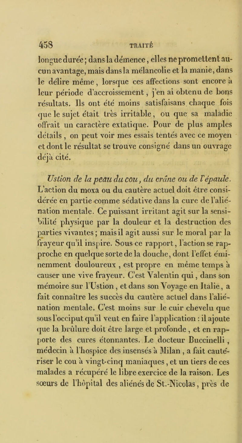 longue duree ; dans la demenee, elles ne promettent au- cun avantage, mais dans la mélancolie et la manie, dans le délire meme, lorsque ces afifections sont encore à leur période d’accroissement, j’en ai obtenu de bons résultats. Ils ont été moins satisfaisans chaque fois que le sujet était très irritable, ou que sa maladie offrait un caractère extatique. Pour de plus amples détails , on peut voir mes essais tentés avec ce moyen et dont le résultat se trouve consigné dans un ouvrage déjà cité. Ustion de la peâu du cou, du crâne ou de Vépaule. L’action du moxa ou du cautère actuel doit être consi- dérée en partie comme sédative dans la cure de l’alié- nation mentale. Ce puissant irritant agit sur la sensi- bilité physique par la douleur et la destruction des parties vivantes ; mais il agit aussi sur le moral par la frayeur qu’il inspire. Sous ce rapport, l’action se rap- proche en quelque sorte de la douche, dont l’effet émi- nemment douloureux , est propre en même temps à causer une vive frayeur. C’est Valentin qui, dans son mémoire sur l'Ustion, et dans son Voyage en Italie, a fait connaître les succès du cautère actuel dans l’alié- nation mentale. C’est moins sur le cuir chevelu que sous l’occiput qu’il veut en faire l’application : il ajoute (]ue la brûlure doit être large et profonde , et en rap- [)orte des cures étonnantes. Le docteur Buccinelli , médecin à l’hospice des insensés a Milan , a fait cauté- riser le cou à vingt-cinq maniaques, et un tiers de ces malades a récupéré le libre exercice de la raison. Les soeurs de l’hôpital des aliénés de St.-Nicolas, près de