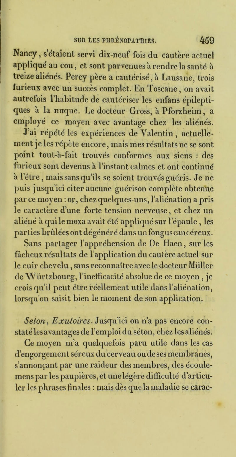 Nancy, s étaient servi dix-neuf fois du cautère actuel appliqué au cou, et sont parvenues à rendre la santé à treize aliénés. Percy père a cautérisé, a Lausane, trois furieux avec un succès complet. En Toscane, on avait autrefois l’habitude de cautériser les enfans épilepti- ques a la nuque. Le docteur Gross, a Pforzheim, a employé ce moyen avec avantage chez les aliénés. J’ai répété les expériences de Valentin, actuelle- ment je les répète encore, mais mes résultats ne se sont point tout-a-fait trouvés conformes aux siens : des furieux sont devenus à l’instant calmes et ont continué a l’étre, mais sans qu’ils se soient trouvés guéris. Je ne puis jusqu’ici citer aucune guérison complète obtenue par ce moyen : or, chez quelques-uns, l’aliénation a pris le caractère d’une forte tension nerveuse, et chez un aliéné a quilemoxa avait été appliqué sur l’épaule, les parties brûlées ont dégénéré dans un fongus cancéreux. Sans partager l’appréhension de De Haen, sur les fâcheux résultats de l’application du cautère actuel sur le cuir chevelu, sans reconnaître avec le docteur Müller de Würtzbourg, l’inefficacité absolue de ce moyen , je crois qu’il peut être réellement utile dans l’aliénation, lorsqu’on saisit bien le moment de son application. Selon y Exutoires. on n’a pas encore con- staté les avantages de l’emploi du séton, chez les aliénés. Ce moyen m’a quelquefois paru utile dans les cas d’engorgement séreux du cerveau ou de ses membranes, s’annonçant par une raideur des membres, des écoule- mens par les paupières, et une légère difficulté d’articu- ler les phrases finales : mais dès que la maladie se carac-
