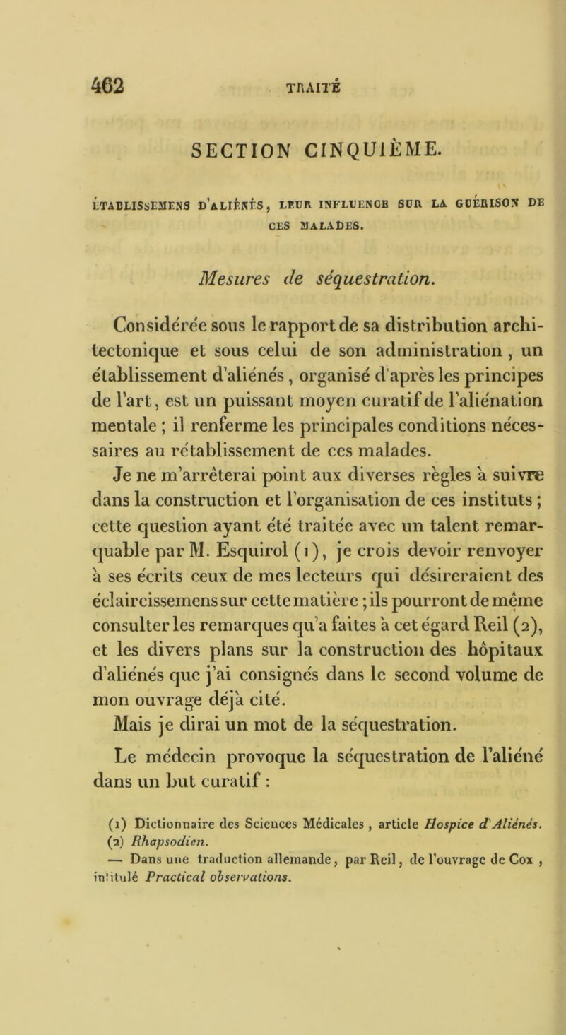 SECTION CINQUIÈME. LTâCLISSESIENS D’ALliîNr.S, LEUR INFLtENCB 6DR LA GDERISON DE CES IIALADES. Mesures de séquestration. Considérée sous le rapport de sa distribution archi- tectonique et sous celui de son administration , un établissement d’aliénés, organisé d’après les principes de l’art, est un puissant moyen curatif de l’aliénation mentale ; il renferme les principales conditions néces- saires au rétablissement de ces malades. Je ne m’arrêterai point aux diverses règles a suivre dans la construction et l’organisation de ces instituts ; cette question ayant été traitée avec un talent remar- quable par M. Esquirol (i), je crois devoir renvoyer à ses écrits ceux de mes lecteurs qui désireraient des éclaircissemenssur cette matière ;ils pourront de même consulter les remarques qu’a faites a cet égard Reil (2), et les divers plans sur la construction des hôpitaux d’aliénés cpie j’ai consignés dans le second volume de mon ouvrage déjà cité. Mais je dirai un mot de la séquestration. Le médecin provoque la séquestration de l’aliéné dans un but curatif : (i) Dictionnaire des Sciences Médicales , article Hospice d'Aliénés. (a) Rhapsodien. — Dans une traduction allemande, par Reil, de l'ouvrage de Cox , inülulé Practical obsen>ations.