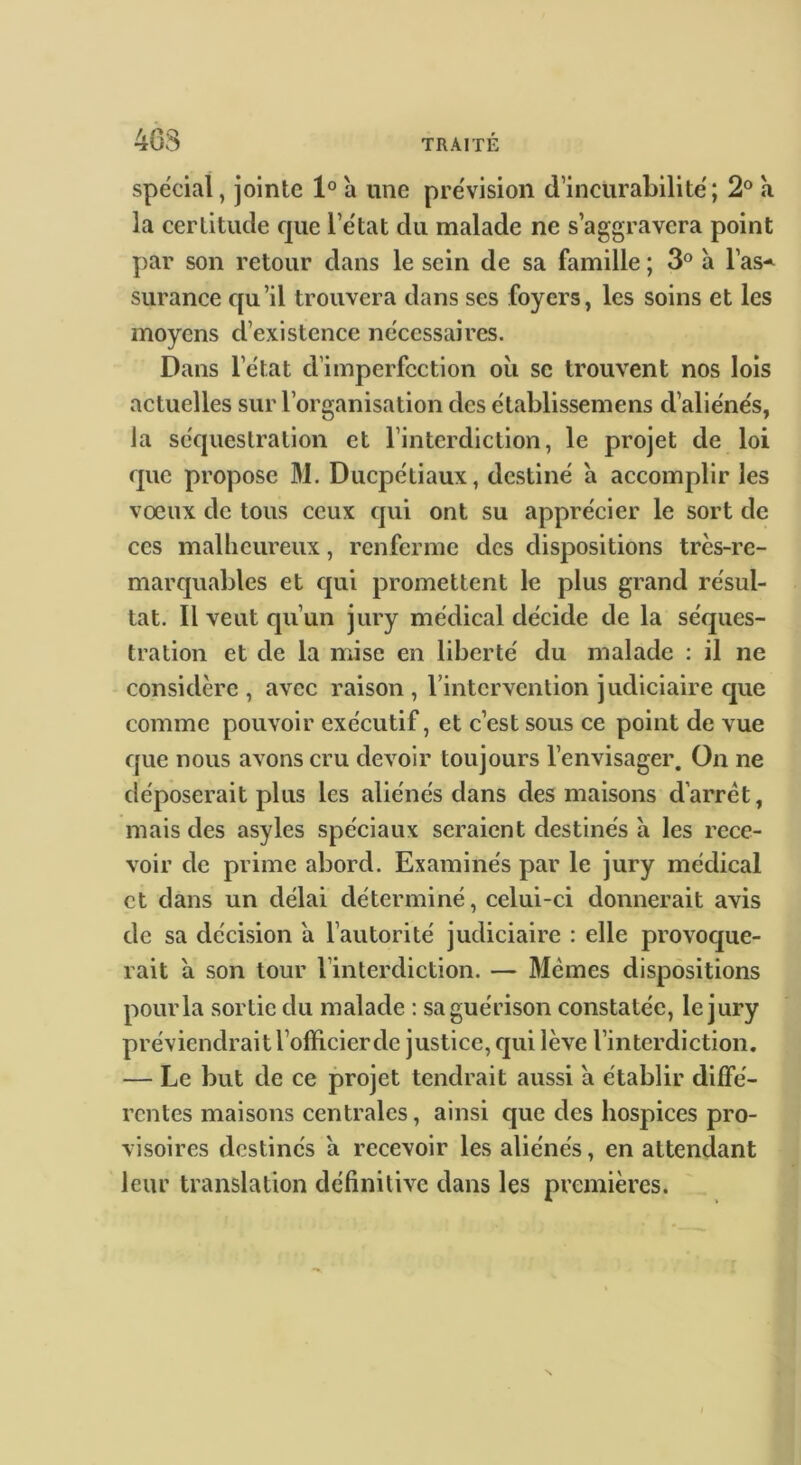 m spécial, jointe 1° a une pre'vision d’incuraLilitë; 2° à la certitude que l’e'tat du malade ne s’aggravera point par son retour dans le sein de sa famille ; 3° à l’as-^ surance qu’il trouvera dans ses foyers, les soins et les moyens d’existence nécessaires. Dans l’état d’imperfection où se trouvent nos lois actuelles sur l’organisation des établissemens d’aliénés, la séquestration et l’interdiction, le projet de loi que propose M. Ducpétiaux, destiné a accomplir les vœux de tous ceux qui ont su apprécier le sort de ces malheureux, renferme des dispositions très-re- marquables et qui promettent le plus grand résul- tat. Il veut qu’un jury médical décide de la séques- tration et de la mise en liberté du malade : il ne considère , avec raison , rintervention judiciaire que comme pouvoir exécutif, et c’est sous ce point de vue que nous avons cru devoir toujours l’envisager. On ne déposerait plus les aliénés dans des maisons d’arrêt, mais des asyles spéciaux seraient destinés à les rece- voir de prime abord. Examinés par le jury médical et dans un délai déterminé, celui-ci donnerait avis de sa décision a l’autorité judiciaire : elle provoque- rait à son tour l’interdiction. — Memes dispositions pour la sortie du malade : sa guérison constatée, le jury préviendrait l’officier de justice, qui lève l’interdiction. — Le but de ce projet tendrait aussi a établir diffé- rentes maisons centrales, ainsi que des hospices pro- visoires destinés a recevoir les aliénés, en attendant leur translation définitive dans les premières.
