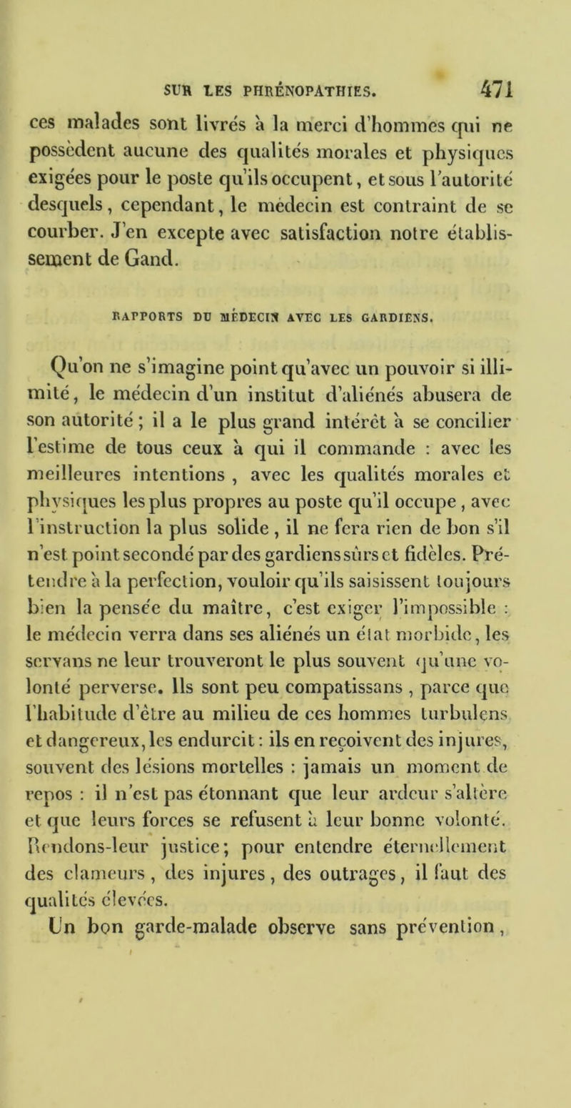 ces malades sont livrés à la merci d’hommes qui ne possèdent aucune des qualités morales et physiques exigées pour le poste qu’ils occupent, et sous lautorité desquels, cependant, le médecin est contraint de se courber. J’en excepte avec satisfaction notre établis- sement de Gand, «APPORTS DU MÉDECIS AVEC LES GARDIENS. Qu’on ne s’imagine point qu’avec un pouvoir si illi- mité , le médecin d’un institut d’aliénés abusera de son autorité ; il a le plus grand intérêt a se concilier l’estime de tous ceux à qui il commande : avec les meilleures intentions , avec les qualités morales ci physifjues les plus propres au poste qu’il occupe, avec l’instruction la plus solide , il ne fera rien de bon s’il n’est point secondé par des gardiens sûrs et fidèles. Pré- tendre à la perfection, vouloir qu’ils saisissent toujours bien la pensée du maître, c’est exiger l’impossible : le médecin verra dans ses aliénés un état morbide, les servans ne leur trouveront le plus souvent (ju’unc vo- lonté perverse. Ils sont peu compatissans , parce que l’habitude d’être au milieu de ces hommes turbulens et dangereux, les endurcit : ils en reçoivent des injures, souvent des lésions mortelles : jamais un moment de repos : il n’est pas étonnant que leur ardeur s’altère et que leurs forces se refusent à leur bonne volonté, nendons-leur justice; pour entendre éternellement des clameurs , tics injures , des outrages, il faut des qualités élevées. L'n bon garde-malade observe sans prévention,