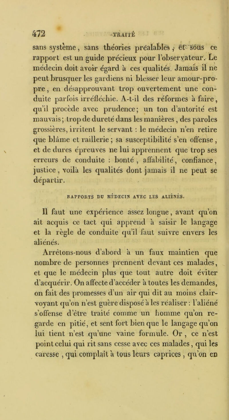 sans système, sans the'ories préalablès êr sôiis ce rapport est un guide précieux pour l’observateur. Le médecin doit avoir égard à ces qualités. Jamais il ne peut brusquer les gardiens ni blesser leur amour-pro- pre , en désapprouvant trop ouvertement une con- duite parfois irréfléchie. A-t-il des réformes à faire, qu’il procède avec prudence; un ton d’autorité est mauvais; trop de dureté dans les manières, des paroles grossières, irritent le servant ; le médecin n’en retire cjue blâme et raillerie ; sa susceptibilité s’en offense , et de dures épreuves ne lui apprennent que trop ses erreurs de conduite : bonté, affabilité, confiance, justice, voilà les qualités dont jamais il ne peut se départir. EAPPOUTS DU MÉDECIN AVEC LES ALIÉNÉS. 11 faut une expérience assez longue, avant qu’on ait acquis ce tact cjui apprend à saisir le langage et la règle de conduite qu’il faut suivre envers les aliénés. Arrêtons-nous d’abord â un faux maintien cjue nombre de personnes prennent devant ees malades, et c|ue le médecin plus que tout autre doit éviter d’acquérir. On affecte d’accéder â toutes les demandes, on fait des promesses d’un air qui dit au moins clair- voyant cju’on n’est guère disposé à les réaliser : l’aliéné s’offense d’être traité comme un homme qu’on re- garde en pitié, et sent fort bien que le langage qu’on lui tient n’est qu’une vaine formule. Or , ce n’est point celui qui rit sans cesse avec ces malades, qui les caresse , c|ui complaît â tous leurs caprices, qu’on en