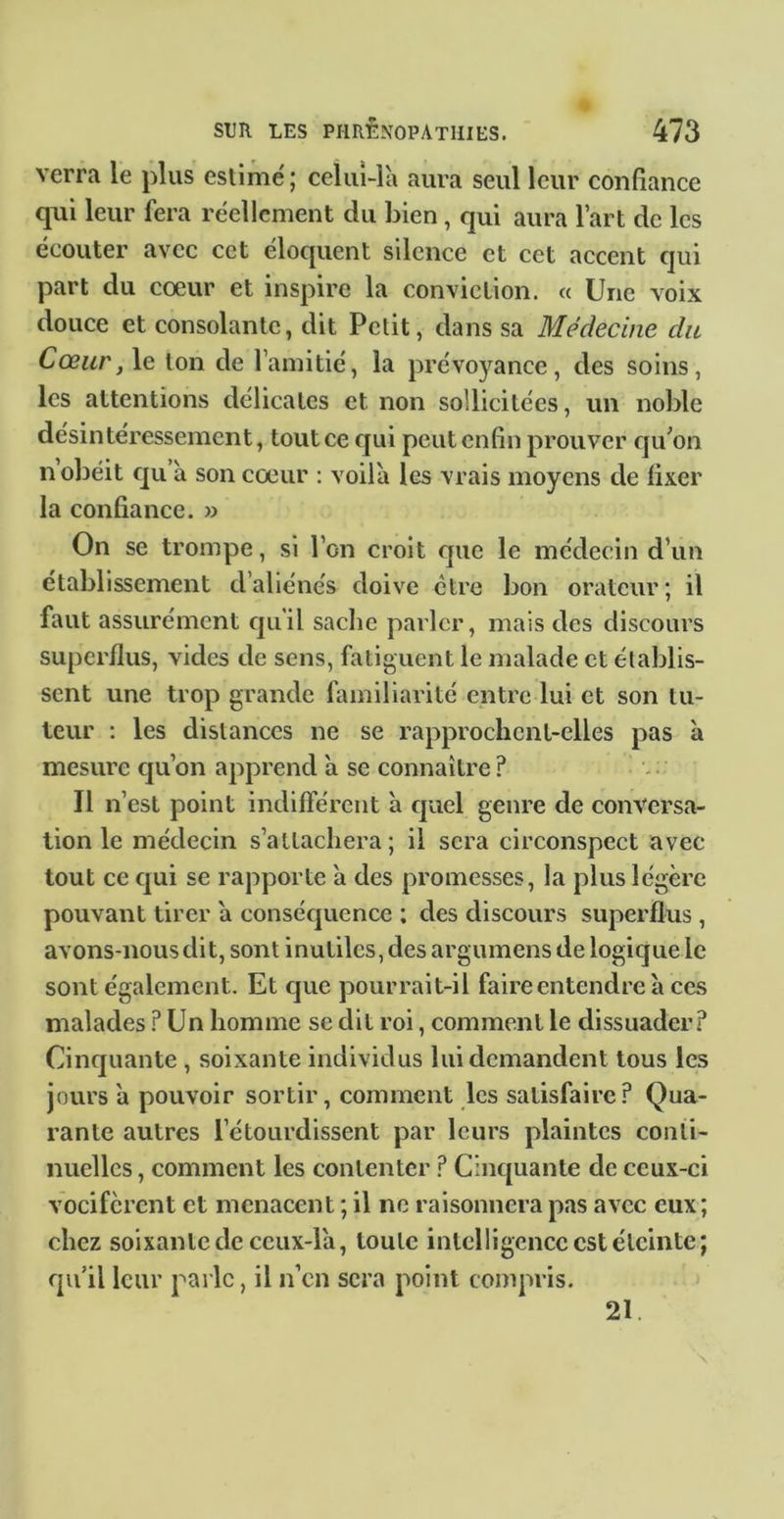 verra le plus estime' ; celiiî-là aura seul leur confiance qui leur fera réellement du bien, qui aura l’art de les écouter avec cet éloquent silence et cet accent qui part du cœur et inspire la conviction. « Une voix douce et consolante, dit Petit, dans sa Médecine du Cœur, le ton de l’amitié, la prévoyance, des soins, les attentions délicates et non sollicitées, un noble désintéressement, tout ce qui peut enfin prouver cju^on n obéit cju à son cœur : voilà les vrais moyens de fixer la confiance. » On se trompe, si l’on croit fjiie le médecin d’un établissement d’aliénés doive être bon orateur; il faut assurément cjuil sache parler, mais des discours superflus, vides de sens, fatiguent le malade et établis- sent une trop grande familiarité entre lui et son tu- teur : les distances ne se rapprochcnl-clles pas à mesure cju’on apprend à se connaître ? Il n’est point indifférent à cpael genre de conversa- tion le médecin s’attachera ; il sera circonspect avec tout ce cjui se rapporte à des promesses, la plus légère pouvant tirer à consécjuence ; des discours superflus , avons-nous dit, sont inutiles, des argumens de logique le sont également. Et c]ue pourrait-il faire entendre à ces malades .f’ Un homme se dit roi, comment le dissuader? Cinejuante , soixante individus lui demandent tous les jours à pouvoir sortir, comment les satisfaire? Qua- rante autres l’étourdissent par leurs plaintes conii- nuellcs, comment les contenter ? Cinc[uante de ceux-ci vocifèrent et menacent ; il ne raisonnera pas avec eux; chez soixante de ceux-là, toute intelligence est éteinte; qu’il leur pai lc, il n’en sera point compris. 21