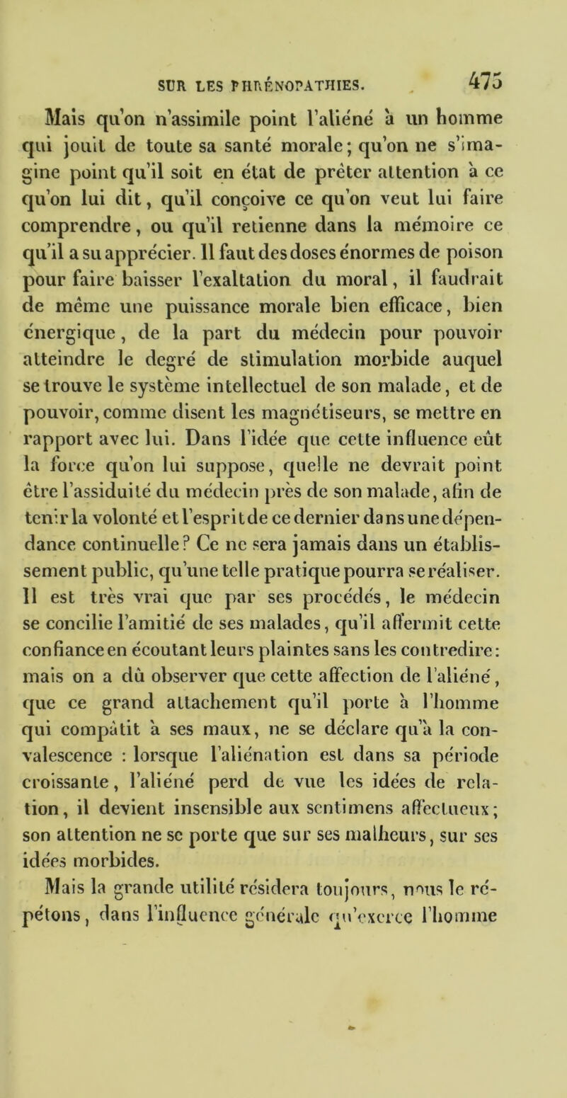 Mais qu’on n’assimile point l’alie'né à un homme qui jouit de toute sa santé morale; qu’on ne s’ima- gine point qu’il soit en état de prêter attention a ce qu’on lui dit, qu’il conçoive ce qu’on veut lui faire comprendre, ou qu’il retienne dans la mémoire ce qu’il a su apprécier. 11 faut des doses énormes de poison pour faire baisser l’exaltation du moral, il faudrait de même une puissance morale bien efficace, bien énergique, de la part du médecin pour pouvoir atteindre le degré de stimulation morbide auquel se trouve le système intellectuel de son malade, et de pouvoir, comme disent les magnétiseurs, se mettre en rapport avec lui. Dans l’idée que cette influence eût la force qu’on lui suppose, quelle ne devrait point être l’assiduité du médecin près de son malade, afin de tenir la volonté et l’esprit de ce dernier dans une dépen- dance continuelle? Ce ne sera jamais dans un établis- sement public, qu’une telle pratique pourra .«e réaliser. 11 est très vrai que par ses procédés, le médecin se concilie l’amitié de ses malades, qu’il aft’ermit cette confiance en écoutant leurs plaintes sans les contredire: mais on a dû observer que cette affection de l’aliéné, que ce grand attachement qu’il porte a l’homme qui compatit a ses maux, ne se déclare qu’à la con- valescence : lorsque l’aliénation est dans sa période croissante, l’aliéné perd de vue les idées de rela- tion, il devient insensible aux sentimens afleclueux; son attention ne sc porte que sur ses malheurs, sur ses idées morbides. Ma is la grande utilité résidera toujours, nous le ré- pétons, dans l’influence générale qu’exerce l’homme