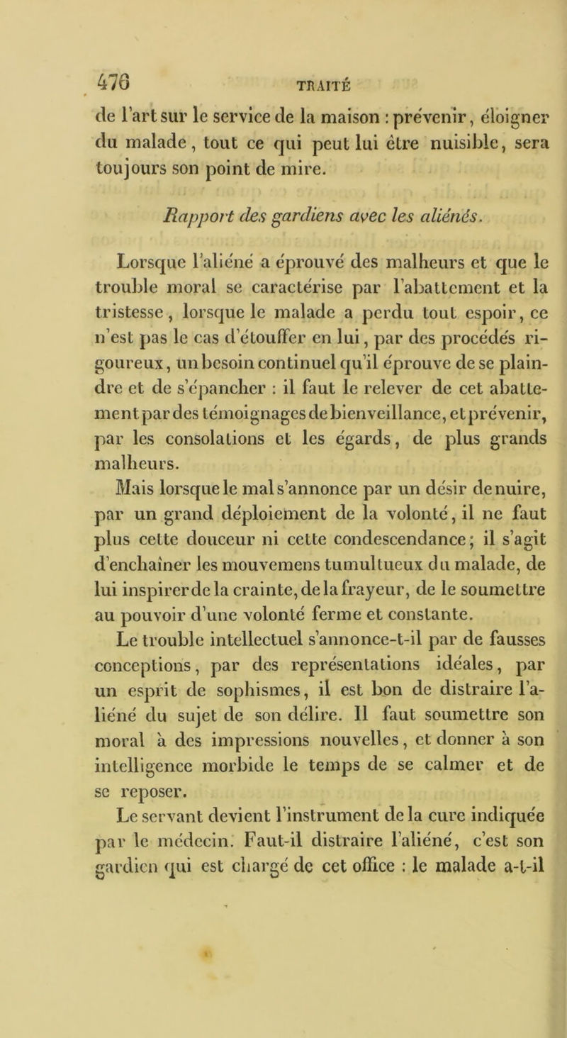 # de l’art sur le service de la maison : prévenir, éloigner du malade, tout ce qui peut lui être nuisible, sera toujours son point de mire. Rapport des gardiens avec les aliénés. Lorsque l’aliéné a éprouvé des malheurs et cjue le trouble moral se caractérise par rabattement et la tristesse, lorsque le malade a perdu tout espoir, ce n’est pas le cas d’étoufFer en lui, par des procédés ri- goureux, un besoin continuel qu’il éprouve de se plain- dre et de s’épancher : il faut le relever de cet abatte- ment par des témoignages de bienveillance, et prévenir, par les consolations et les égards, de plus grands malheurs. Mais lorsque le mal s’annonce par un désir de nuire, par un grand déploiement de la volonté, il ne faut plus cette douceur ni cette condescendance; il s’agit d’enchaîner les mouvemens tuinullueux du malade, de lui inspirer de la crainte, de la frayeur, de le soumettre au pouvoir d’une volonté ferme et constante. Le trouble intellectuel s’annonce-t-il par de fausses conceptions, par des représentations idéales, par un esprit de sophismes, il est bon de distraire l’a- liéné du sujet de son délire. 11 faut soumettre son moral à des impressions nouvelles, et donner à son intelligence morbide le temps de se calmer et de se reposer. Le servant devient l’instrument de la cure indiquée par le médecin. Faut-il distraire l’aliéné, c’est son gardien qui est chargé de cet office : le malade a-l-il