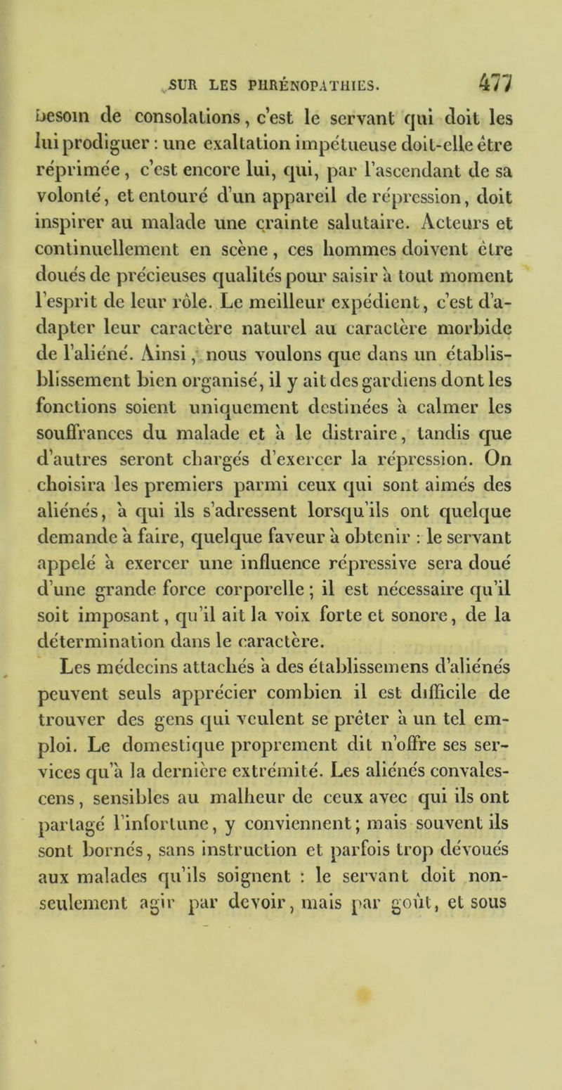 besoin de consolations, c’est le servant qui doit les lui prodiguer : une exaltation impétueuse doit-elle être réprimée, c’est encore lui, cpii, par l’ascendant de sa volonté, et entouré d’un appareil de répression, doit inspirer au malade une crainte salutaire. Acteurs et continuellement en scène, ces hommes doivent être doués de précieuses qualités pour saisir à tout moment l’esprit de leur rôle. Le meilleur expédient, c’est d’a- dapter leur caractère naturel au caractère morbide de l’aliéné. Ainsi, nous voulons cjuc dans un établis- blissement bien organisé, il y ait des gardiens dont les fonctions soient uniquement destinées a calmer les souffrances du malade et a le distraire, tandis c]ue d’autres seront chargés d’exercer la répression. On choisira les premiers parmi ceux qui sont aimés des aliénés, a cjui ils s’adressent lorsqu’ils ont quelque demande a faire, cjuelque faveur a obtenir : le servant appelé à exercer une influence répressive sera doué d’une grande force corporelle ; il est nécessaire qu’il soit imposant, cp’il ait la voix forte et sonore, de la détermination dans le caractère. Les médecins attachés a des établissemens d’aliénés peuvent seuls apprécier combien il est difficile de trouver des gens cjui veulent se prêter à un tel em- ploi. Le domestique proprement dit n’offre ses ser- vices qu’à la dernière extrémité. Les aliénés convales- cens, sensibles au malheur de ceux avec cjui ils ont partagé l’infortune, y conviennent ; mais souvent ils sont bornés, sans instruction et parfois trop dévoués aux malades qu’ils soignent : le servant doit non- seulement agir par devoir, mais par goût, et sous