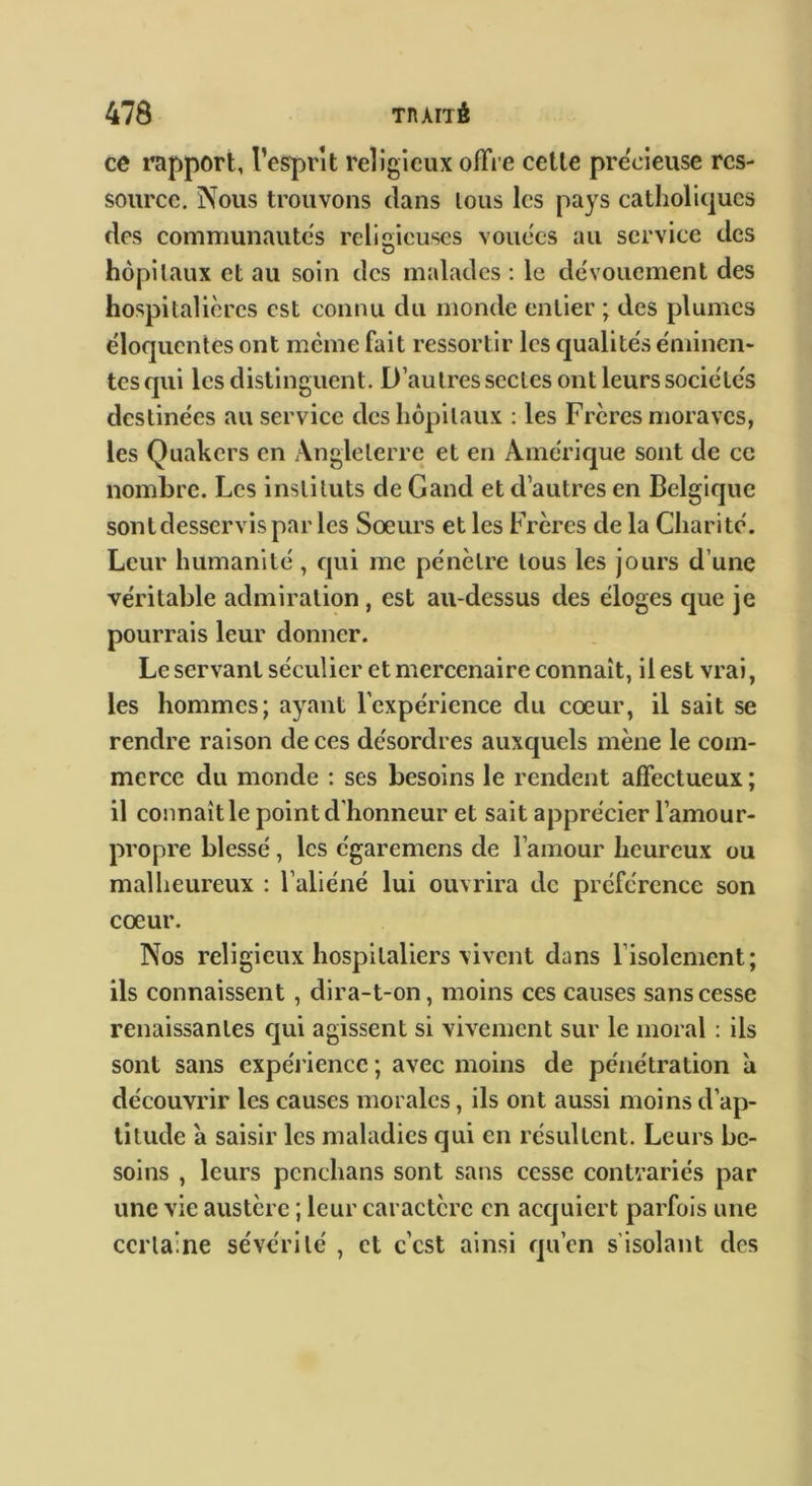 ce l’apport, l’esprît religieux offre cette precieuse res- source. Nous trouvons dans tous les pays catholiques des communautés religieuses vouées au service des hôpitaux et au soin des malades : le dévouement des hospitalières est connu du monde entier ; des plumes éloquentes ont meme fait ressortir les qualités éminen- tes qui les distinguent. D’autres sectes ont leurs sociétés destinées au service des hôpitaux : les Frères moraves, les Quakers en Angleterre et en Amérique sont de ce nombre. Les instituts de G and et d’autres en Belgique sontdesservispar les Sœurs et les Frères de la Charité. Leur humanité, qui me pénètre tous les jours d’une véritable admiration , est au-dessus des éloges que je pourrais leur donner. Le servant séculier et mercenaire connaît, il est vrai, les hommes; ayant l’expérience du cœur, il sait se rendre raison de ces désordres auxquels mène le com- merce du monde : ses besoins le rendent affectueux ; il connaît le point d'honneur et sait apprécier l’amour- propre blessé, les égaremens de l’amour heureux ou malheureux : l’aliéné lui ouvrira de préférence son cœur. Nos religieux hospitaliers vivent dans l’isolement; ils connaissent, dira-t-on, moins ces causes sans cesse renaissantes qui agissent si vivement sur le moral : ils sont sans expérience ; avec moins de pénétration à découvrir les causes morales, ils ont aussi moins d’ap- titude a saisir les maladies qui en résultent. Leurs be- soins , leurs pcnchans sont sans cesse contrariés par une vie austère ; leur caractère en acquiert parfois une certaine sévérité , et c’est ainsi qu’en s’isolant des