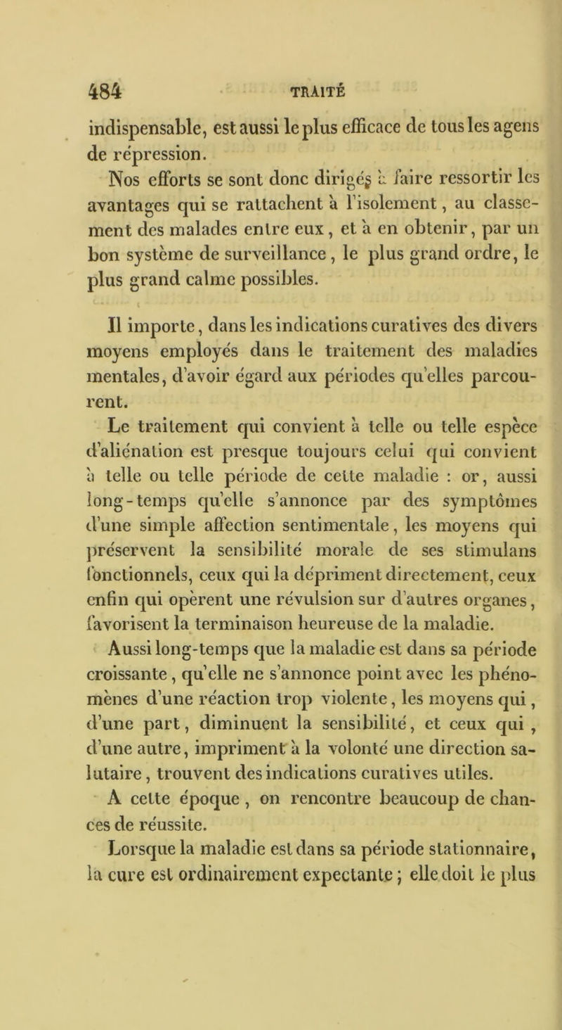 indispensable, est aussi le plus efficace de tous les agens de répression. Nos efforts se sont donc dirige^ î: l’aire ressortir les avantages qui se rattachent 'a l’isolement, au classe- ment des malades entre eux, et a en obtenir, par un bon système de surveillance, le plus grand ordre, le plus grand calme possibles. Il importe, dans les indications curatives des divers moyens employe's dans le traitement des maladies mentales, d’avoir egard aux périodes quelles parcou- rent. Le traitement qui convient à telle ou telle espèce d’alienation est presque toujours celui qui convient à telle ou telle période de cette maladie : or, aussi long-temps quelle s’annonce par des symptômes d’une simple affection sentimentale, les moyens qui ])réservent la sensibilité morale de ses stimulans Ibnctionncls, ceux qui la dépriment directement, ceux enfin qui opèrent une révulsion sur d’autres organes, favorisent la terminaison heureuse de la maladie. Aussi long-temps que la maladie est dans sa période croissante, quelle ne s’annonce point avec les phéno- mènes d’une réaction trop violente, les moyens qui, d’une part, diminuent la sensibilité, et ceux qui , d’une autre, impriment à la volonté une direction sa- lutaire, trouvent des indications curatives utiles. • A cette époque, on rencontre beaucoup de chan- ces de réussite. Lorsque la maladie est dans sa période stationnaire, la cure est ordinairement expectante ; elle doit le plus