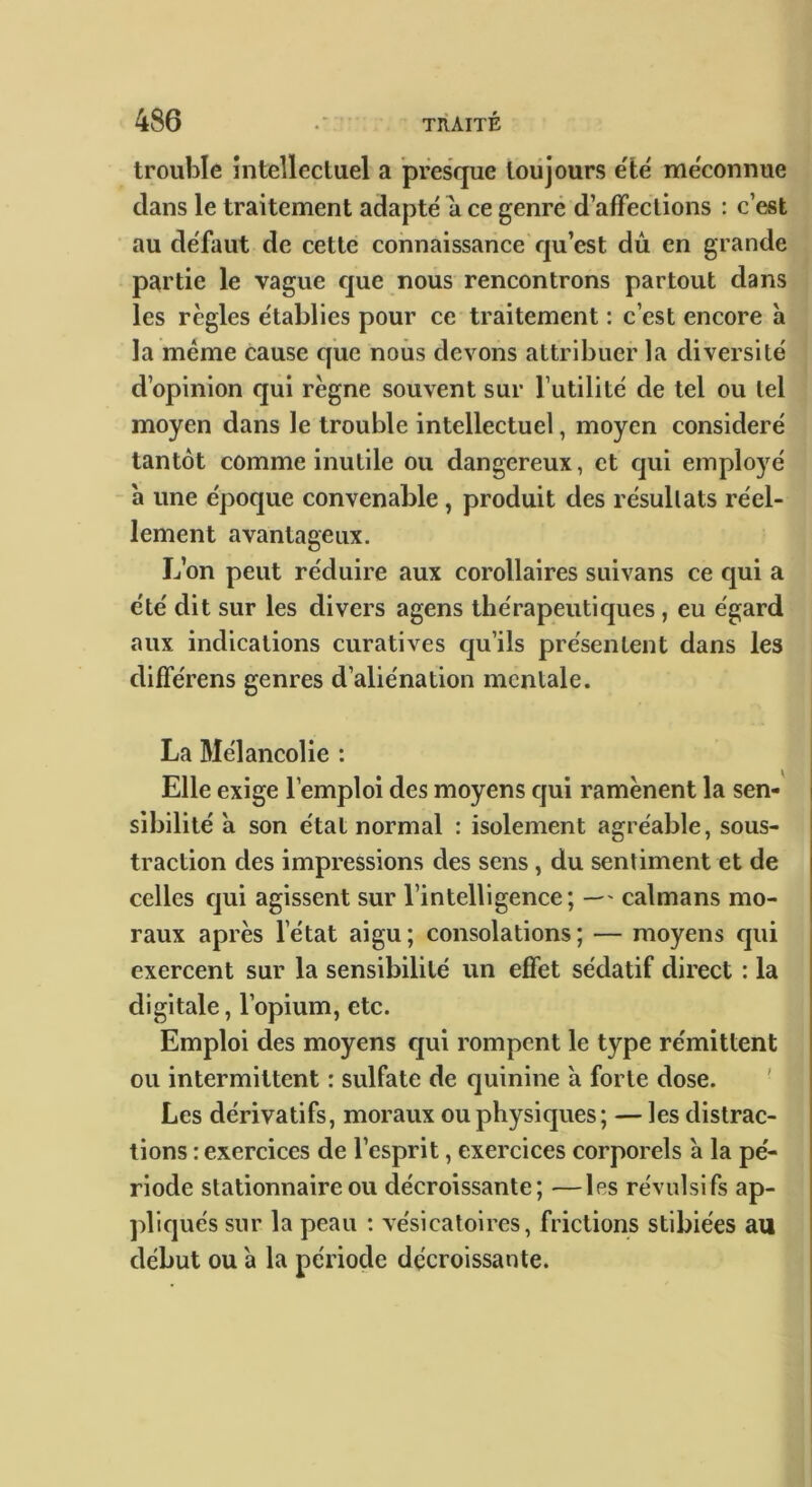 trouble intellectuel a presque toujours e'ie' méconnue dans le traitement adapté a ce genre d’affections : c’est au défaut de cette connaissance qu’est dû en grande partie le vague que nous rencontrons partout dans les règles établies pour ce traitement : c’est encore h la même cause que nous devons attribuer la diversité d’opinion qui règne souvent sur l’utilité de tel ou tel moyen dans le trouble intellectuel, moyen considéré tantôt comme inutile ou dangereux, et qui employé a une époque convenable, produit des résultats réel- lement avantageux. L’on peut réduire aux corollaires suivans ce qui a été dit sur les divers agens thérapeutiques , eu égard aux indications curatives cju’ils présentent dans les différens genres d’aliénation mentale. La Mélancolie : Elle exige l’emploi des moyens qui ramènent la sen- sibilité à son état normal : isolement agréable, sous- traction des impressions des sens, du sentiment et de celles qui agissent sur l’intelligence; — caïmans mo- raux après l’état aigu; consolations; — moyens qui exercent sur la sensibilité un effet sédatif direct : la digitale, l’opium, etc. Emploi des moyens qui rompent le type rémittent ou intermittent : sulfate de quinine a forte dose. ' Les dérivatifs, moraux ou physiques; — les distrac- tions : exercices de l’esprit, exercices corporels a la pé- riode stationnaire ou décroissante; —les révulsifs ap- pliqués sur la peau ; vésicatoires, frictions stibiées au début ou a la période décroissante.