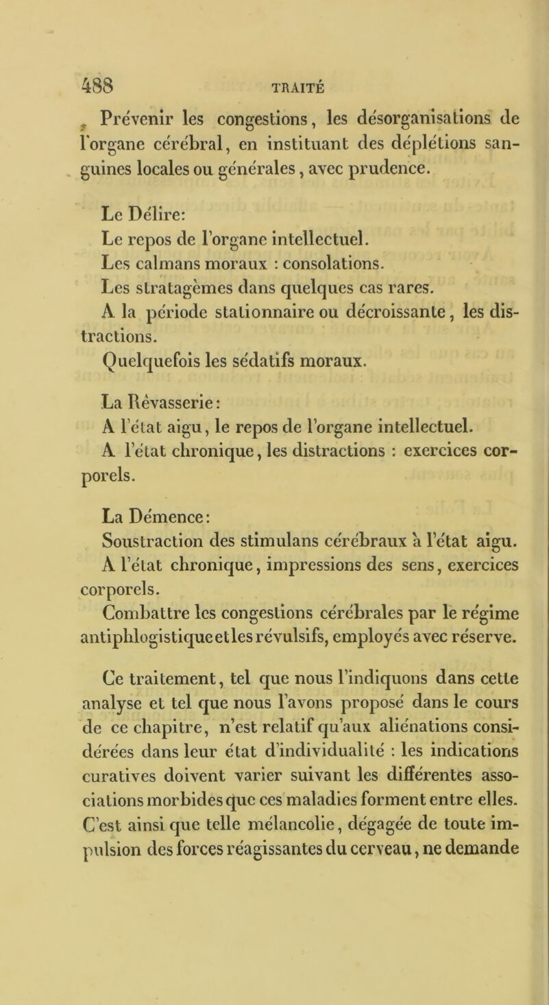 y Prévenir les congestions, les désorganisations de l'organe cérébral, en instituant des déplétions san- . guines locales ou générales, avec prudence. Le Délire; Le repos de l’organe intellectuel. Les caïmans moraux : consolations. Les stratagèmes dans cjuelques cas rares. A la période stationnaire ou décroissante, les dis- tractions. Quelcpiefois les sédatifs moraux. La Rêvasserie : A l’état aigu, le repos de l’organe intellectuel. A l’état chronique, les distractions : exercices cor- La Démence : Soustraction des stimulans cérébraux a l’état aigu. A l’état chronicjue, impressions des sens, exercices corporels. Combattre les congestions cérébrales par lë régime antiphlogisticjue et les révulsifs, employés avec réserve. Ce traitement, tel cjue nous l’indiquons dans cette analyse et tel c|ue nous l’avons proposé dans le cours de ce chapitre, n’est relatif qu’aux aliénations consi- dérées dans leur état d’individualité : les indications curatives doivent varier suivant les différentes asso- ciations morbides que ces maladies forment entre elles. C’est ainsi cjue telle mélancolie, dégagée de toute im- pulsion des forces réagissantes du cerveau, ne demande