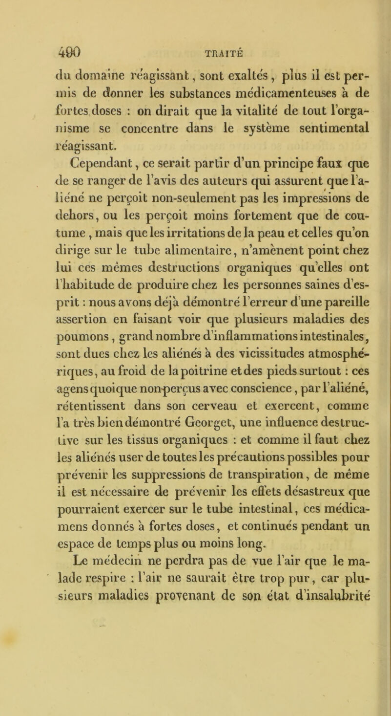 du domaine reagissant, sont exaltes, plus il est per- mis de donner les substances médicamenteuses a de fortes,doses : on dirait que la vitalité de tout l’orga- nisme se concentre dans le système sentimental réagissant. Cependant, ce serait partir d’un principe faux que de se ranger de l’avis des auteurs qui assurent que l’a- liéné ne perçoit non-seulement pas les impressions de dehors, ou les perçoit moins fortement que de cou- tume , mais que les irritations de la peau et celles qu’on dirige sur le tube alimentaire, n’amènent point chez lui ces mêmes destructions organiques qu’elles ont l’habitude de produire chez les personnes saines d’es- prit ; nous avons déjà démontré l’erreur d’une pareille assertion en faisant voir que plusieurs maladies des poumons, grand nombre d’inflammations intestinales, sont dues chez les aliénés a des vicissitudes atmosphé- riques, au froid de la poitrine et des pieds surtout : ces agens quoique nou'perçus avec conscience, par l’aliéné, retentissent dans son cerveau et exercent, comme l’a très bien démontré Georget, une influence destruc- tive sur les tissus organiques : et comme il faut chez les aliénés user de toutes les précautions possibles pour prévenir les suppressions de transpiration, de même il est nécessaire de prévenir les effets désastreux cjue pourraient exercer sur le tube intestinal, ces médica- mens donnés à fortes doses, et continués pendant un espace de temps plus ou moins long. Le médecin ne perdra pas de vue l’air que le ma- lade respire : l’air ne saurait être trop pur, car plu- sieurs maladies provenant de son état d’insalubrité