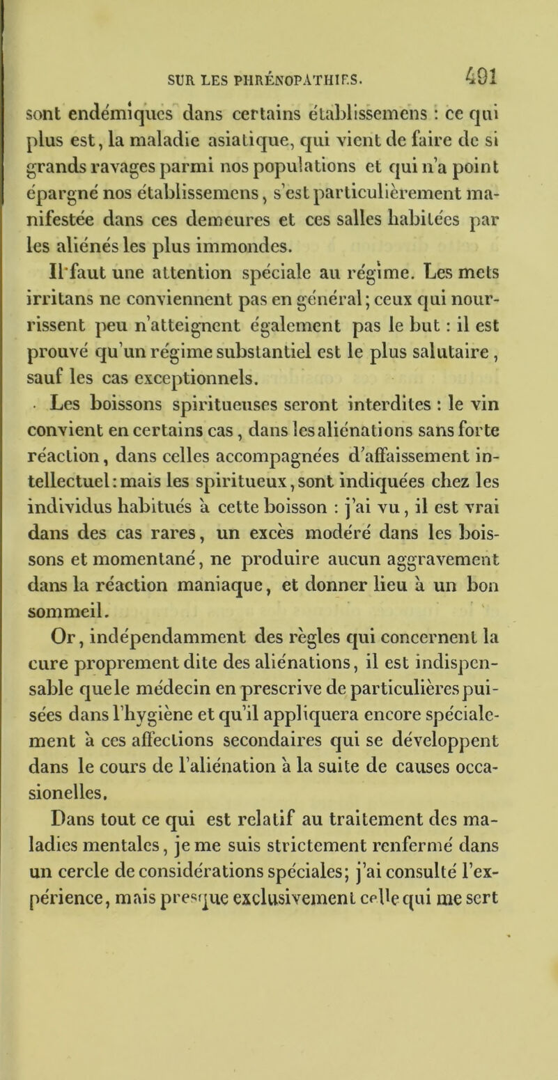 sont endémiques dans certains établissemens ; ce qui plus est, la maladie asiatique, qui vient de faire de si grands ravages parmi nos populations et qui n’a point épargné nos établissemens, s’est particulièrement ma- nifestée dans ces demeures et ces salles habitées par les aliénés les plus immondes. Il'faut une attention spéciale au régime. Les mets irritans ne conviennent pas en général; ceux qui nour- rissent peu n’atteig-nent également pas le but : il est prouvé qu’un régime substantiel est le plus salutaire, sauf les cas exceptionnels. • Les boissons spiritueuses seront interdites : le vin convient en certains cas, dans les aliénations sans forte réaction, dans celles accompagnées d’affaissement in- tellectuel : mais les spiritueux, sont indiquées chez les individus habitués a cette boisson : j’ai vu, il est vrai dans des cas rares, un excès modéré dans les bois- sons et momentané, ne produire aucun aggravement dans la réaction maniaque, et donner lieu à un bon sommeil. Or, indépendamment des règles qui concernent la cure proprement dite des aliénations, il est indispen- sable que le médecin en prescrive de particulières pui- sées dans l’hygiène et qu’il appliquera encore spéciale- ment à ces afl’ections secondaires qui se développent dans le cours de l’aliénation à la suite de causes occa- sionelles, Dans tout ce qui est relatif au traitement des ma- ladies mentales, je me suis strictement renfermé dans un cercle de considérations spéciales; j’ai consulté l’ex- périence, mais presque exclusivement ceUequi me sert