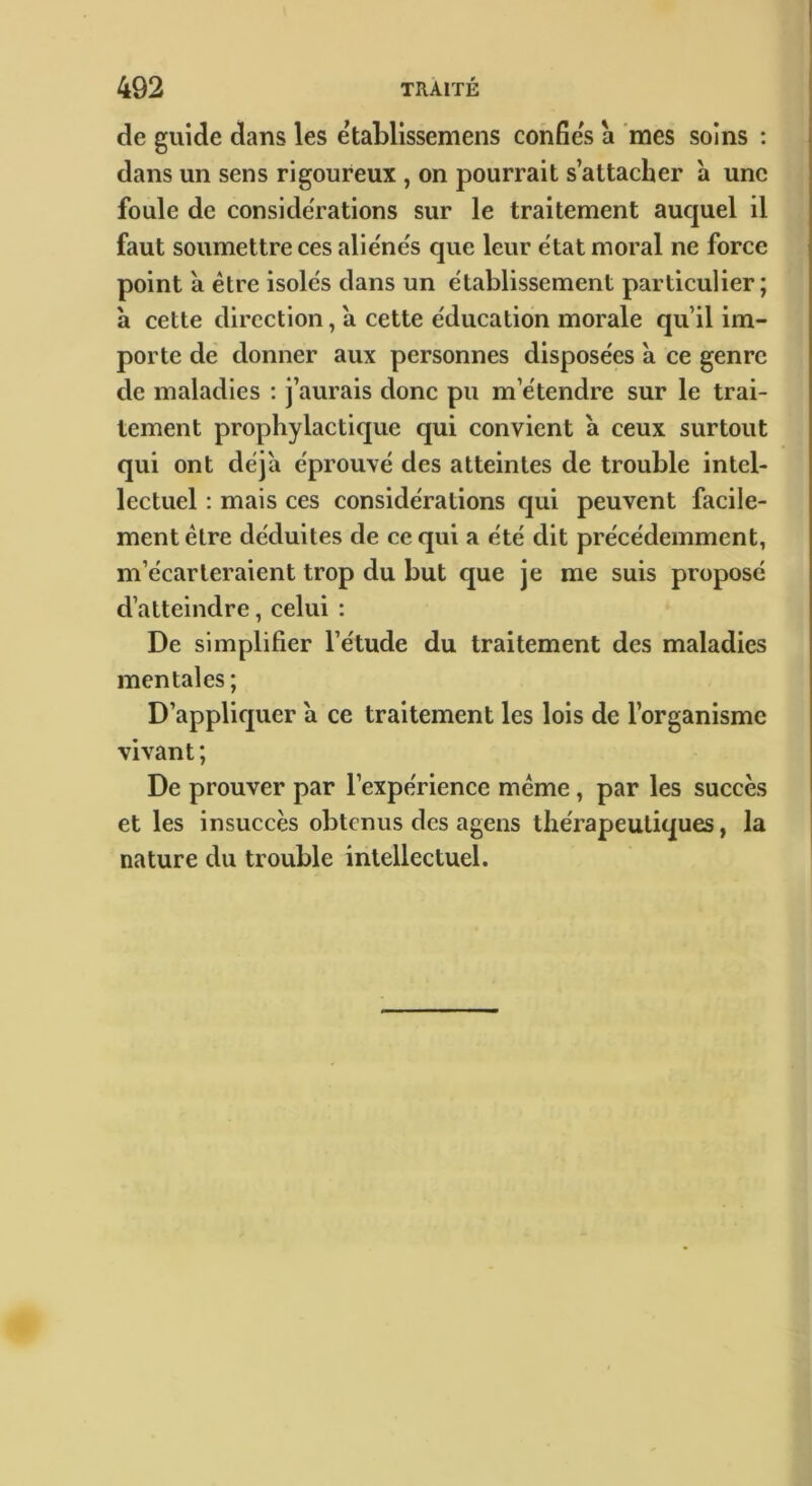 de guide dans les établissemens confies à mes soins : dans un sens rigoureux , on pourrait s’attacher à une foule de considérations sur le traitement aucjuel il faut soumettre ces alie'ne's que leur e'tat moral ne force point à être isoles dans un e'tablissement particulier; à cette direction, à cette éducation morale qu’il im- porte de donner aux personnes disposées à ce genre de maladies : j’aurais donc pu m’étendre sur le trai- tement prophylactique qui convient à ceux surtout qui ont déjà éprouvé des atteintes de trouble intel- lectuel : mais ces considérations qui peuvent facile- ment être déduites de ce qui a été dit précédemment, m’écarteraient trop du but que je me suis proposé d’atteindre, celui : De simplifier l’étude du traitement des maladies mentales ; D’appliquer a ce traitement les lois de l’organisme vivant; De prouver par l’expérience meme, par les succès et les insuccès obtenus des agens thérapeutiques, la nature du trouble intellectuel.