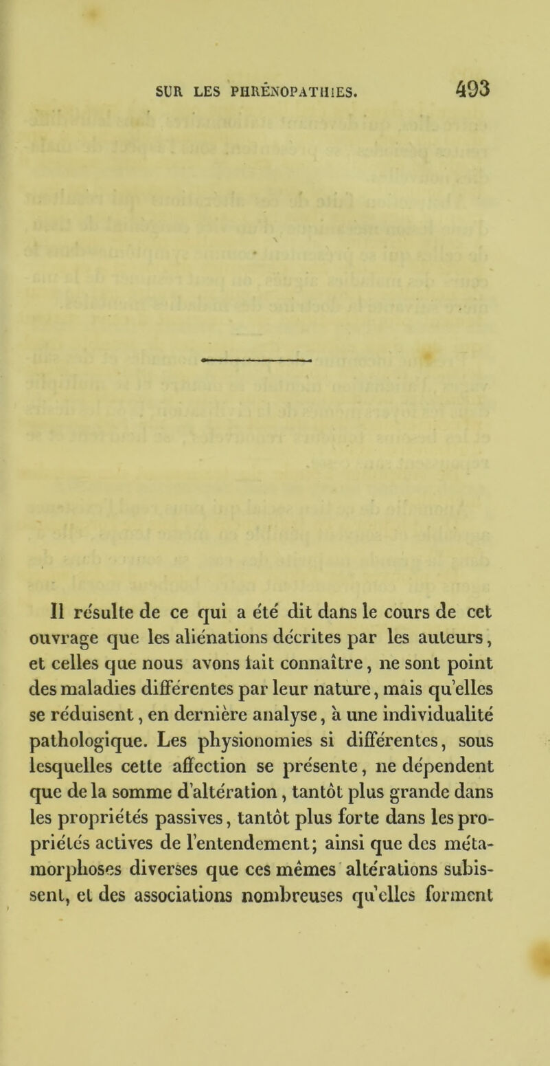 m Il resuite de ce qui a été' dit dans le cours de cet ouvrage que les aliénations décrites par les auteurs, et celles que nous avons lait connaître, ne sont point des maladies différentes par leur nature, mais quelles se réduisent, en dernière analyse, à une individualité pathologique. Les physionomies si différentes, sous lesquelles cette affection se présente, ne dépendent que de la somme d’altération, tantôt plus grande dans les propriétés passives, tantôt plus forte dans les pro- priétés actives de l’entendement; ainsi que des méta- morphoses diverses que ces mêmes altérations subis- sent, et des associations nombreuses quelles forment