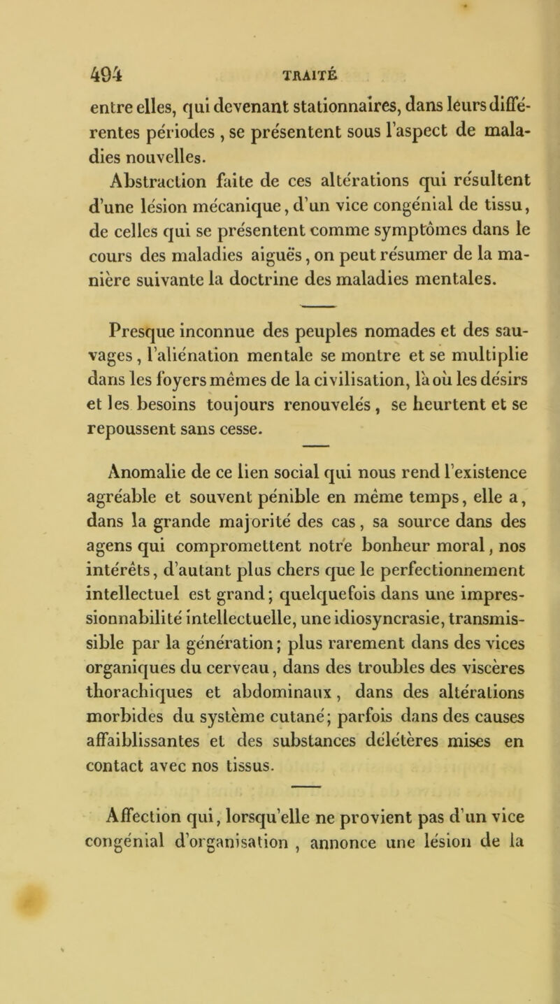 entre elles, qui devenant stationnaires, dans leurs difle- rentes périodes , se présentent sous l’aspect de mala- dies nouvelles. Abstraction faite de ces altérations qui résultent d’une lésion mécanique, d’un vice congénial de tissu, de celles qui se présentent comme symptômes dans le cours des maladies aiguës, on peut résumer de la ma- nière suivante la doctrine des maladies mentales. Presque inconnue des peuples nomades et des sau- vages , l’aliénation mentale se montre et se multiplie dans les foyers memes de la civilisation, la où les désirs et les besoins toujours renouvelés, se heurtent et se repoussent sans cesse. Anomalie de ce lien social qui nous rend l’existence agréable et souvent pénible en même temps, elle a, dans la grande majorité des cas, sa source dans des a gens qui compromettent notre bonheur moral, nos intérêts, d’autant plus chers que le perfectionnement intellectuel est grand; quelquefois dans une impres- sionnabilité intellectuelle, une idiosyncrasie, transmis- sible par la génération ; plus rarement dans des vices organiques du cerveau, dans des troubles des viscères thorachiques et abdominaux, dans des altérations morbides du système cutané; parfois dans des causes affaiblissantes et des substances délétères mises en contact avec nos tissus. Affection qui, lorsqu’elle ne provient pas d’un vice congénial d’organisation , annonce une lésion de la