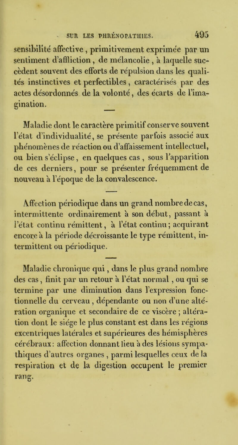 sensibilité affective , primitivement exprimée par un sentiment d’affliction, de mélancolie , à laquelle suc- cèdent souvent des efforts de répulsion dans les quali- tés instinctives et perfectibles, caractérisés par des actes désordonnés de la volonté, des écarts de l’ima- gination. Maladie dont le caractère primitif conserve souvent l’état d’individualité, se présente parfois associé aux phénomènes de réaction ou d’affaissement intellectuel, ou bien s’éclipse, en quelques cas , sous l’apparition de ces derniers, pour se présenter fréquemment de nouveau a l’époque de la convalescence. Affection périodique dans un grand nombre de cas, intermittente ordinairement a son début, passant à l’état continu rémittent, a l’état continu ; acquirant encore à la période décroissante le type rémittent, in- termittent ou périodique. Maladie chronique qui, dans le plus grand nombre des cas, finit par un retour à l’état normal, ou qui se termine par une diminution dans l’expression fonc- tionnelle du cerveau , dépendante ou non d’une alté- ration organique et secondaire de ce viscère ; altéra- tion dont le siège le plus constant est dans les régions excentriques latérales et supérieures des hémisphères cérébraux: affection donnant lieu a des lésions sympa- thiques d’autres organes , parmi lesquelles ceux de la respiration et de la digestion occupent le premier