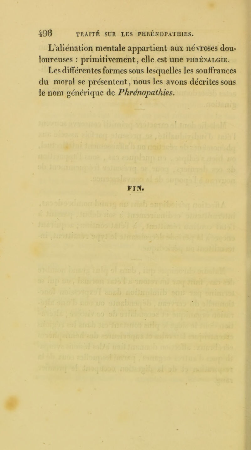 L’aliénation mentale appartient aux névroses dou- loureuses : primitivement, elle est une vhrénalgie. Les différentes formes sous lesquelles les souffrances du moral se présentent, nous les avons décrites sous le nom générique de Phrénopathies. FI?f.